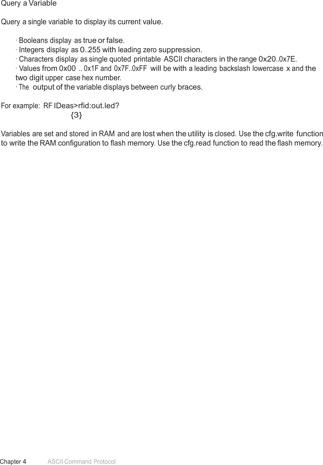 49 Chapter 4 ASCII Command Protocol  Query a Variable   Query a single variable to display its current value.   · Booleans display  as true or false. · Integers display as 0..255 with leading zero suppression. · Characters display as single quoted printable  ASCII characters in the range 0x20..0x7E. · Values from 0x00 .. 0x1F and 0x7F..0xFF will be with a leading backslash lowercase x and the two digit upper case hex number. · The  output of the variable displays between curly braces.   For example:  RF IDeas&gt;rfid:out.led? {3}   Variables are set and stored in RAM and are lost when the utility is closed. Use the cfg.write function to write the RAM configuration to flash memory. Use the cfg.read function to read the flash memory. 