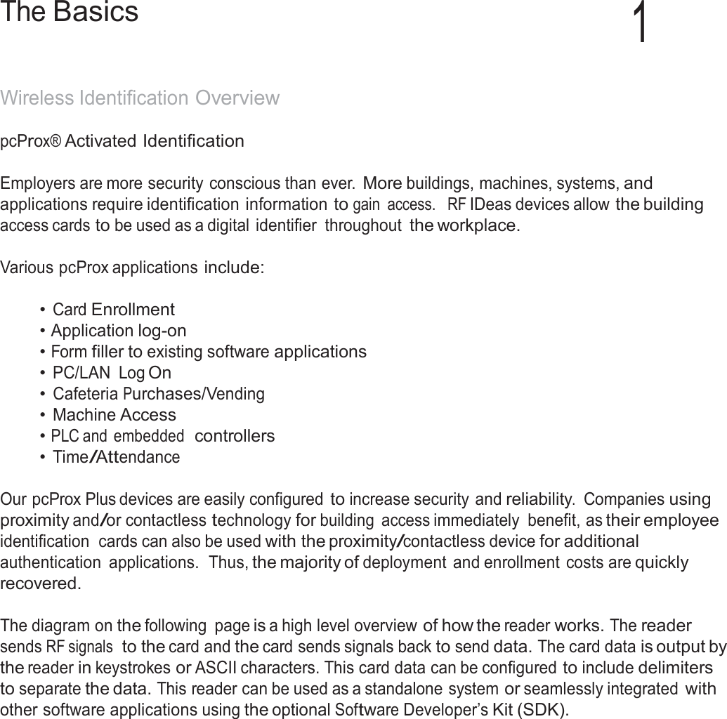 5  The Basics 1   Wireless Identification Overview  pcProx® Activated Identification   Employers are more security conscious than ever. More buildings, machines, systems, and applications require identification information to gain  access.   RF IDeas devices allow the building access cards to be used as a digital  identifier  throughout the workplace.  Various pcProx applications include:   • Card Enrollment • Application log-on • Form filler to existing software applications • PC/LAN  Log On • Cafeteria Purchases/Vending • Machine Access • PLC and  embedded  controllers • Time/Attendance   Our pcProx Plus devices are easily configured to increase security and reliability.  Companies using proximity and/or contactless technology for building  access immediately  benefit, as their employee identification  cards can also be used with the proximity/contactless device for additional authentication  applications.  Thus, the majority of deployment and enrollment  costs are quickly recovered.  The diagram on the following  page is a high level overview of how the reader works. The reader sends RF signals  to the card and the card sends signals back to send data. The card data is output by the reader in keystrokes or ASCII characters. This card data can be configured to include delimiters to separate the data. This reader can be used as a standalone system or seamlessly integrated with other software applications using the optional Software Developer’s Kit (SDK). 