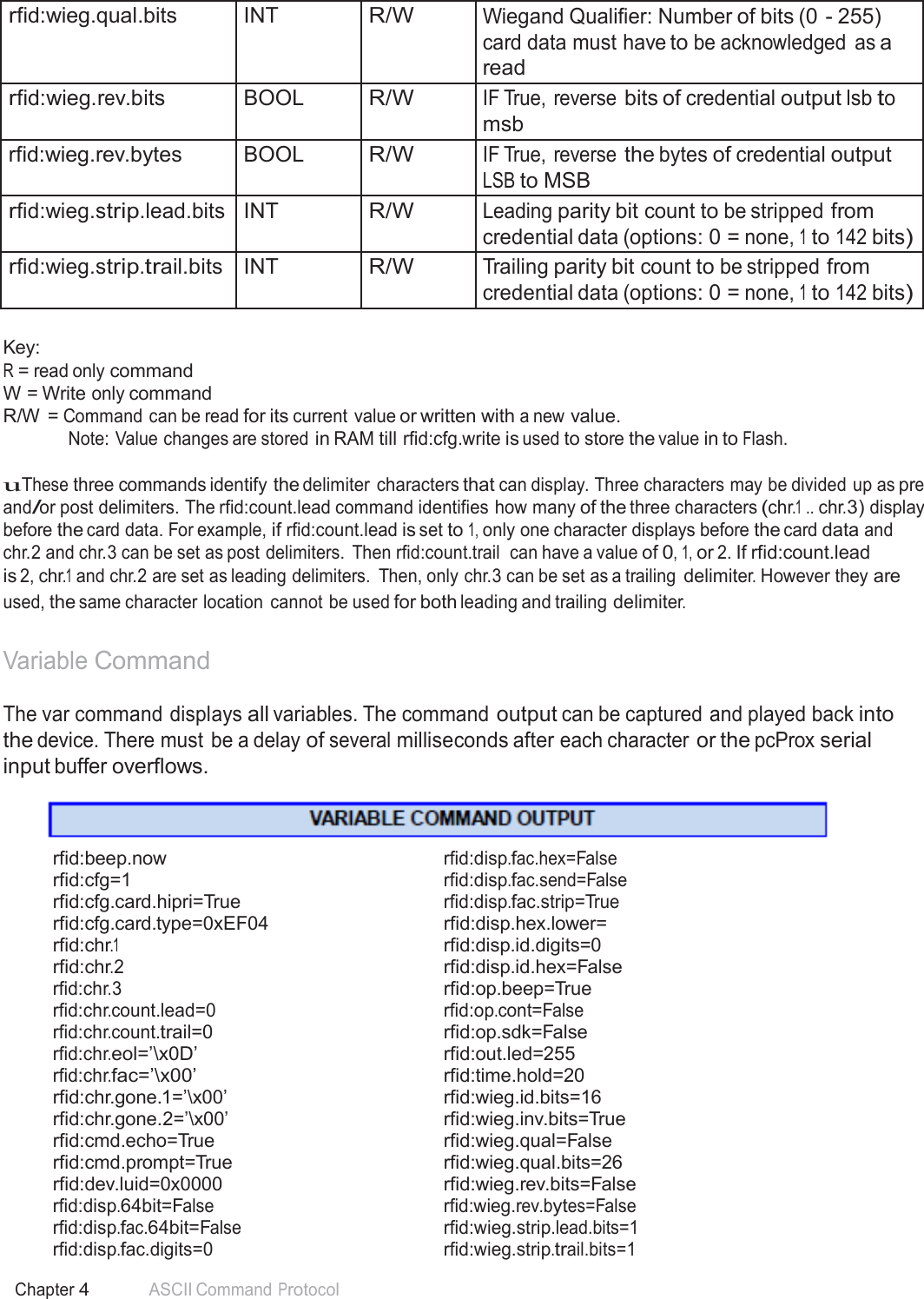 54 Chapter 4 ASCII Command Protocol   rfid:wieg.qual.bits INT R/W Wiegand Qualifier: Number of bits (0 - 255) card data must have to be acknowledged as a read rfid:wieg.rev.bits BOOL R/W IF True, reverse bits of credential output lsb to msb rfid:wieg.rev.bytes BOOL R/W IF True, reverse the bytes of credential output LSB to MSB rfid:wieg.strip.lead.bits INT R/W Leading parity bit count to be stripped from credential data (options: 0 = none, 1 to 142 bits) rfid:wieg.strip.trail.bits INT R/W Trailing parity bit count to be stripped from credential data (options: 0 = none, 1 to 142 bits)  Key: R = read only command W = Write only command R/W = Command can be read for its current value or written with a new value. Note: Value changes are stored in RAM till rfid:cfg.write is used to store the value in to Flash.  uThese three commands identify the delimiter characters that can display. Three characters may be divided up as pre and/or post delimiters. The rfid:count.lead command identifies how many of the three characters (chr.1 .. chr.3) display before the card data. For example, if rfid:count.lead is set to 1, only one character displays before the card data and chr.2 and chr.3 can be set as post delimiters.  Then rfid:count.trail  can have a value of 0, 1, or 2. If rfid:count.lead is 2, chr.1 and chr.2 are set as leading delimiters.  Then, only chr.3 can be set as a trailing delimiter. However they are used, the same character location  cannot be used for both leading and trailing delimiter.   Variable Command  The var command displays all variables. The command output can be captured and played back into the device. There must be a delay of several milliseconds after each character or the pcProx serial input buffer overflows.     rfid:beep.now rfid:disp.fac.hex=False rfid:cfg=1 rfid:disp.fac.send=False rfid:cfg.card.hipri=True rfid:disp.fac.strip=True rfid:cfg.card.type=0xEF04  rfid:disp.hex.lower= rfid:chr.1  rfid:disp.id.digits=0 rfid:chr.2  rfid:disp.id.hex=False rfid:chr.3  rfid:op.beep=True rfid:chr.count.lead=0 rfid:op.cont=False rfid:chr.count.trail=0  rfid:op.sdk=False rfid:chr.eol=’\x0D’  rfid:out.led=255 rfid:chr.fac=’\x00’  rfid:time.hold=20 rfid:chr.gone.1=’\x00’  rfid:wieg.id.bits=16 rfid:chr.gone.2=’\x00’  rfid:wieg.inv.bits=True rfid:cmd.echo=True  rfid:wieg.qual=False rfid:cmd.prompt=True  rfid:wieg.qual.bits=26 rfid:dev.luid=0x0000   rfid:wieg.rev.bits=False rfid:disp.64bit=False rfid:wieg.rev.bytes=False rfid:disp.fac.64bit=False rfid:wieg.strip.lead.bits=1 rfid:disp.fac.digits=0 rfid:wieg.strip.trail.bits=1 