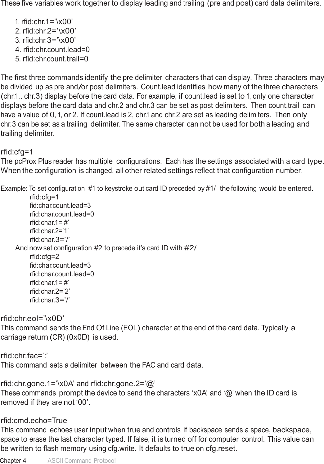 55 Chapter 4 ASCII Command Protocol  These five variables work together to display leading and trailing (pre and post) card data delimiters.   1. rfid:chr.1=’\x00’ 2. rfid:chr.2=’\x00’ 3. rfid:chr.3=’\x00’ 4. rfid:chr.count.lead=0 5. rfid:chr.count.trail=0   The first three commands identify the pre delimiter  characters that can display. Three characters may be divided up as pre and/or post delimiters. Count.lead identifies how many of the three characters (chr.1 .. chr.3) display before the card data. For example, if count.lead is set to 1, only one character displays before the card data and chr.2 and chr.3 can be set as post delimiters.  Then count.trail can have a value of 0, 1, or 2. If count.lead is 2, chr.1 and chr.2 are set as leading delimiters.  Then only chr.3 can be set as a trailing delimiter. The same character can not be used for both a leading and trailing delimiter.  rfid:cfg=1 The pcProx Plus reader has multiple  configurations. Each has the settings associated with a card type. When the configuration is changed, all other related settings reflect that configuration number.  Example: To set configuration  #1 to keystroke out card ID preceded by #1/  the following would be entered. rfid:cfg=1 fid:char.count.lead=3 rfid:char.count.lead=0 rfid:char.1=’#’ rfid:char.2=’1’ rfid:char.3=’/’ And now set configuration #2 to precede it’s card ID with #2/ rfid:cfg=2 fid:char.count.lead=3 rfid:char.count.lead=0 rfid:char.1=’#’ rfid:char.2=’2’ rfid:char.3=’/’  rfid:chr.eol=’\x0D’ This command sends the End Of Line (EOL) character at the end of the card data. Typically a carriage return (CR) (0x0D)  is used.  rfid:chr.fac=’:’ This command sets a delimiter between the FAC and card data.   rfid:chr.gone.1=’\x0A’ and rfid:chr.gone.2=’@’ These commands prompt the device to send the characters ‘x0A’ and ‘@’ when the ID card is removed if they are not ‘00’.  rfid:cmd.echo=True This command  echoes user input when true and controls if backspace sends a space, backspace, space to erase the last character typed. If false, it is turned off for computer  control. This value can be written to flash memory using cfg.write. It defaults to true on cfg.reset. 