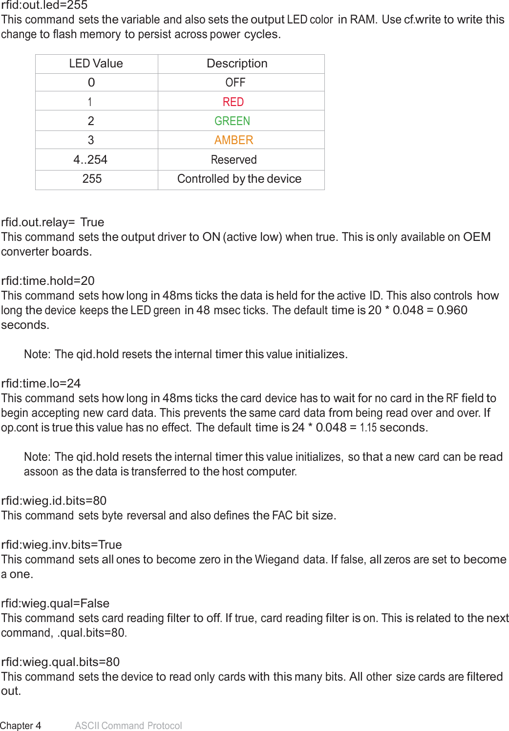 57 Chapter 4 ASCII Command Protocol  rfid:out.led=255 This command sets the variable and also sets the output LED color in RAM. Use cf.write to write this change to flash memory to persist across power cycles.  LED Value Description 0 OFF 1 RED 2 GREEN 3 AMBER 4..254 Reserved 255 Controlled by the device   rfid.out.relay=  True This command sets the output driver to ON (active low) when true. This is only available on OEM converter boards.   rfid:time.hold=20 This command sets how long in 48ms ticks the data is held for the active ID. This also controls how long the device keeps the LED green in 48 msec ticks. The default time is 20 * 0.048 = 0.960 seconds.  Note: The qid.hold resets the internal timer this value initializes.   rfid:time.lo=24 This command sets how long in 48ms ticks the card device has to wait for no card in the RF field to begin accepting new card data. This prevents the same card data from being read over and over. If op.cont is true this value has no effect. The default time is 24 * 0.048 = 1.15 seconds.  Note: The qid.hold resets the internal timer this value initializes, so that a new card can be read assoon as the data is transferred to the host computer.  rfid:wieg.id.bits=80 This command sets byte reversal and also defines the FAC bit size.   rfid:wieg.inv.bits=True This command sets all ones to become zero in the Wiegand data. If false, all zeros are set to become a one.  rfid:wieg.qual=False This command sets card reading filter to off. If true, card reading filter is on. This is related to the next command, .qual.bits=80.  rfid:wieg.qual.bits=80 This command sets the device to read only cards with this many bits. All other size cards are filtered out. 