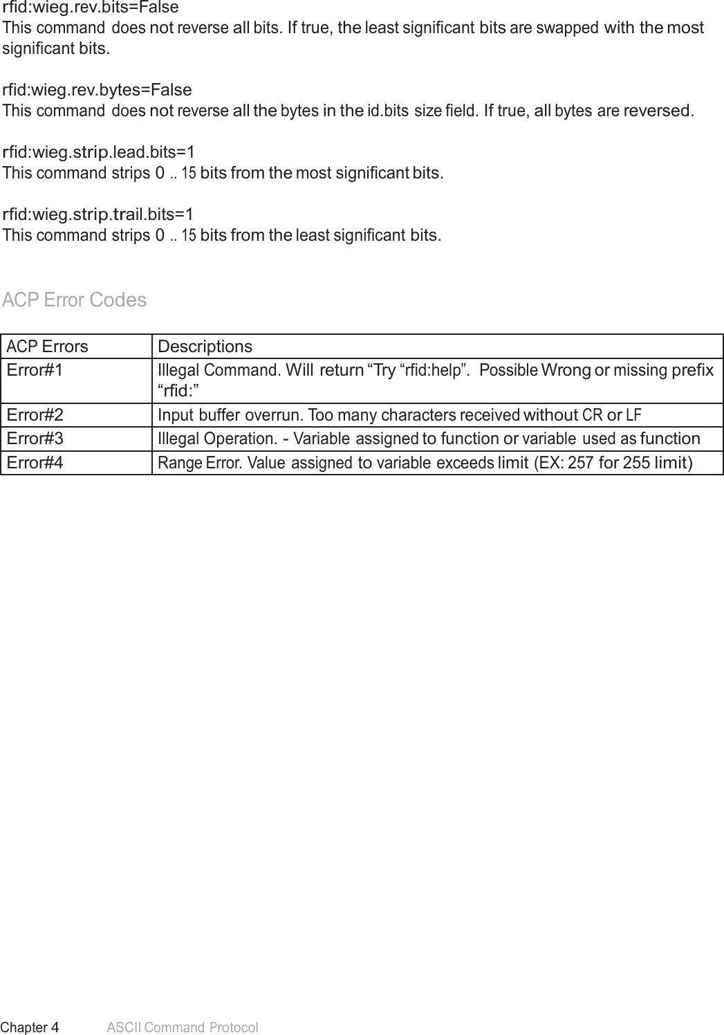 58 Chapter 4 ASCII Command Protocol  rfid:wieg.rev.bits=False This command does not reverse all bits. If true, the least significant bits are swapped with the most significant bits.  rfid:wieg.rev.bytes=False This command does not reverse all the bytes in the id.bits size field. If true, all bytes are reversed.   rfid:wieg.strip.lead.bits=1 This command strips 0 .. 15 bits from the most significant bits.   rfid:wieg.strip.trail.bits=1 This command strips 0 .. 15 bits from the least significant bits.    ACP Error Codes   ACP Errors Descriptions Error#1 Illegal Command. Will return “Try “rfid:help”.  Possible Wrong or missing prefix “rfid:” Error#2 Input buffer overrun. Too many characters received without CR or LF Error#3 Illegal Operation. - Variable assigned to function or variable used as function Error#4 Range Error. Value  assigned to variable exceeds limit (EX: 257 for 255 limit) 