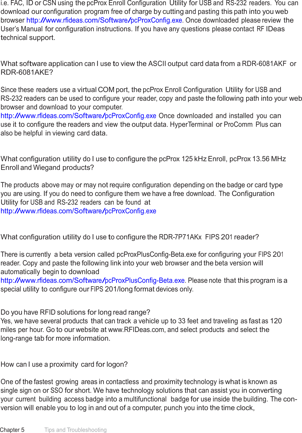 61 Chapter 5 Tips and Troubleshooting  i.e. FAC, ID or CSN using the pcProx Enroll Configuration Utility for USB and RS-232  readers. You can download our configuration program free of charge by cutting and pasting this path into you web browser http://www.rfideas.com/Software/pcProxConfig.exe. Once downloaded please review the User’s Manual for configuration instructions. If you have any questions please contact RF IDeas technical support.    What software application can I use to view the ASCII output card data from a RDR-6081AKF or RDR-6081AKE?   Since these readers use a virtual COM port, the pcProx Enroll Configuration Utility for USB and RS-232 readers can be used to configure your reader, copy and paste the following path into your web browser and download to your computer. http://www.rfideas.com/Software/pcProxConfig.exe Once downloaded  and installed  you can use it to configure the readers and view the output data. HyperTerminal or ProComm  Plus can also be helpful in viewing card data.    What configuration utility do I use to configure the pcProx 125 kHz Enroll, pcProx 13.56 MHz Enroll and Wiegand products?   The products above may or may not require configuration depending on the badge or card type you are using. If you do need to configure them we have a free download.  The Configuration Utility for USB and RS-232 readers  can be found at http://www.rfideas.com/Software/pcProxConfig.exe    What configuration utility do I use to configure the RDR-7P71AKx  FIPS 201 reader?   There is currently  a beta version called pcProxPlusConfig-Beta.exe for configuring your FIPS 201 reader. Copy and paste the following link into your web browser and the beta version will automatically begin to download http://www.rfideas.com/Software/pcProxPlusConfig-Beta.exe. Please note that this program is a special utility to configure our FIPS 201/long format devices only.   Do you have RFID solutions for long read range? Yes, we have several products that can track a vehicle up to 33 feet and traveling as fast as 120 miles per hour. Go to our website at www.RFIDeas.com, and select products  and select the long-range tab for more information.    How can I use a proximity card for logon?   One of the fastest  growing  areas in contactless and proximity technology is what is known as single sign on or SSO for short. We have technology solutions that can assist you in converting your current  building  access badge into a multifunctional  badge for use inside the building. The con- version will enable you to log in and out of a computer, punch you into the time clock, 