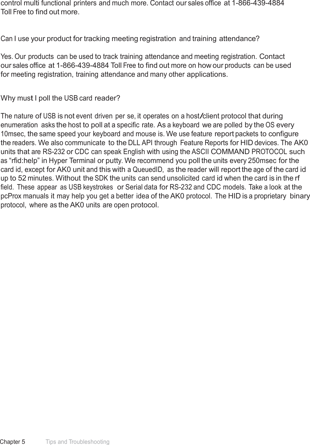 62 Chapter 5 Tips and Troubleshooting  control multi functional printers and much more. Contact our sales office at 1-866-439-4884 Toll Free to find out more.    Can I use your product for tracking meeting registration and training attendance?   Yes. Our products  can be used to track training attendance and meeting registration. Contact our sales office at 1-866-439-4884 Toll Free to find out more on how our products  can be used for meeting registration, training attendance and many other applications.   Why must I poll the USB card reader?   The nature of USB is not event driven per se, it operates on a host/client protocol that during enumeration  asks the host to poll at a specific rate. As a keyboard we are polled by the OS every 10msec, the same speed your keyboard and mouse is. We use feature report packets to configure the readers. We also communicate to the DLL API through  Feature Reports for HID devices. The AK0 units that are RS-232 or CDC can speak English with using the ASCII COMMAND PROTOCOL such as “rfid:help” in Hyper Terminal or putty. We recommend you poll the units every 250msec for the card id, except for AK0 unit and this with a QueuedID,  as the reader will report the age of the card id up to 52 minutes. Without the SDK the units can send unsolicited card id when the card is in the rf field.  These appear  as USB keystrokes  or Serial data for RS-232 and CDC models. Take a look at the pcProx manuals it may help you get a better  idea of the AK0 protocol. The HID is a proprietary binary protocol,  where as the AK0 units are open protocol. 