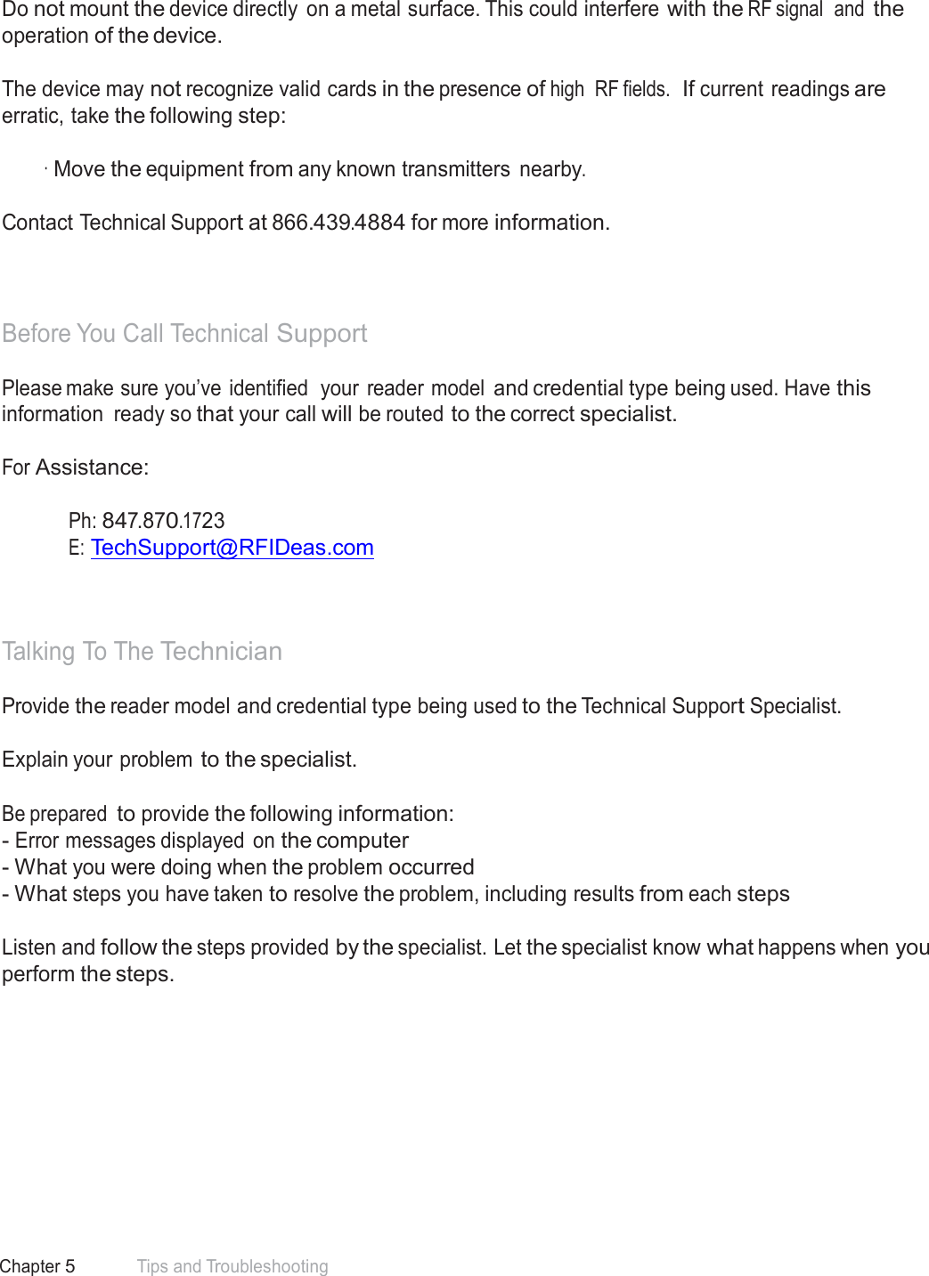 63 Chapter 5 Tips and Troubleshooting  Precautions  Do not mount the device directly  on a metal surface. This could interfere with the RF signal  and the operation of the device.  The device may not recognize valid cards in the presence of high  RF fields.  If current readings are erratic, take the following step:  · Move the equipment from any known transmitters nearby. Contact Technical Support at 866.439.4884 for more information.    Before You Call Technical Support  Please make sure you’ve identified  your  reader model and credential type being used. Have this information  ready so that your call will be routed to the correct specialist.  For Assistance:   Ph: 847.870.1723 E: TechSupport@RFIDeas.com     Talking To The Technician  Provide the reader model and credential type being used to the Technical Support Specialist. Explain your problem to the specialist. Be prepared to provide the following information: - Error messages displayed on the computer - What you were doing when the problem occurred - What steps you have taken to resolve the problem, including results from each steps   Listen and follow the steps provided by the specialist. Let the specialist know what happens when you perform the steps. 