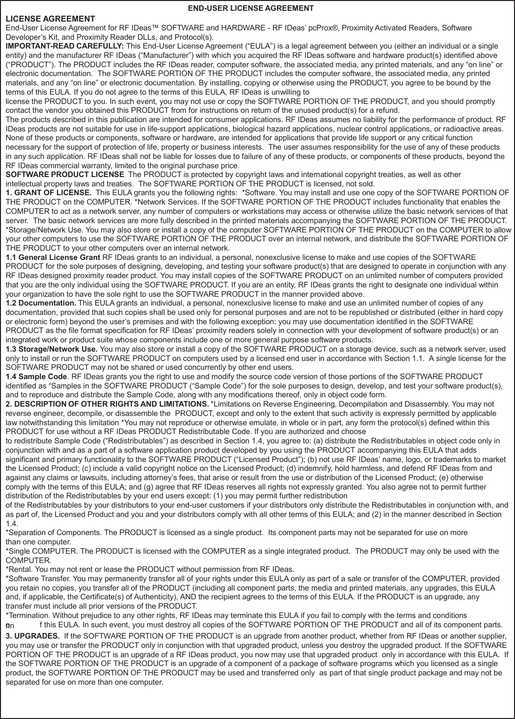 64   LICENSE AGREEMENT END-USER LICENSE AGREEMENT End-User License Agreement for RF IDeas™ SOFTWARE and HARDWARE - RF IDeas’ pcProx®, Proximity Activated Readers, Software Developer’s Kit, and Proximity Reader DLLs, and Protocol(s). IMPORTANT-READ CAREFULLY: This End-User License Agreement (“EULA”) is a legal agreement between you (either an individual or a single entity) and the manufacturer RF IDeas (“Manufacturer”) with which you acquired the RF IDeas software and hardware product(s) identified above (“PRODUCT”). The PRODUCT includes the RF IDeas reader, computer software, the associated media, any printed materials, and any “on line” or electronic documentation.  The SOFTWARE PORTION OF THE PRODUCT includes the computer software, the associated media, any printed materials, and any “on line” or electronic documentation. By installing, copying or otherwise using the PRODUCT, you agree to be bound by the terms of this EULA. If you do not agree to the terms of this EULA, RF IDeas is unwilling to license the PRODUCT to you. In such event, you may not use or copy the SOFTWARE PORTION OF THE PRODUCT, and you should promptly contact the vendor you obtained this PRODUCT from for instructions on return of the unused product(s) for a refund. The products described in this publication are intended for consumer applications. RF IDeas assumes no liability for the performance of product. RF IDeas products are not suitable for use in life-support applications, biological hazard applications, nuclear control applications, or radioactive areas.  None of these products or components, software or hardware, are intended for applications that provide life support or any critical function necessary for the support of protection of life, property or business interests.  The user assumes responsibility for the use of any of these products in any such application. RF IDeas shall not be liable for losses due to failure of any of these products, or components of these products, beyond the RF IDeas commercial warranty, limited to the original purchase price. SOFTWARE PRODUCT LICENSE  The PRODUCT is protected by copyright laws and international copyright treaties, as well as other intellectual property laws and treaties.  The SOFTWARE PORTION OF THE PRODUCT is licensed, not sold. 1. GRANT OF LICENSE.  This EULA grants you the following rights:  *Software. You may install and use one copy of the SOFTWARE PORTION OF THE PRODUCT on the COMPUTER. *Network Services. If the SOFTWARE PORTION OF THE PRODUCT includes functionality that enables the COMPUTER to act as a network server, any number of computers or workstations may access or otherwise utilize the basic network services of that server.  The basic network services are more fully described in the printed materials accompanying the SOFTWARE PORTION OF THE PRODUCT. *Storage/Network Use. You may also store or install a copy of the computer SOFTWARE PORTION OF THE PRODUCT on the COMPUTER to allow your other computers to use the SOFTWARE PORTION OF THE PRODUCT over an internal network, and distribute the SOFTWARE PORTION OF THE PRODUCT to your other computers over an internal network. 1.1 General License Grant RF IDeas grants to an individual, a personal, nonexclusive license to make and use copies of the SOFTWARE PRODUCT for the sole purposes of designing, developing, and testing your software product(s) that are designed to operate in conjunction with any RF IDeas designed proximity reader product. You may install copies of the SOFTWARE PRODUCT on an unlimited number of computers provided that you are the only individual using the SOFTWARE PRODUCT. If you are an entity, RF IDeas grants the right to designate one individual within your organization to have the sole right to use the SOFTWARE PRODUCT in the manner provided above. 1.2 Documentation. This EULA grants an individual, a personal, nonexclusive license to make and use an unlimited number of copies of any documentation, provided that such copies shall be used only for personal purposes and are not to be republished or distributed (either in hard copy or electronic form) beyond the user’s premises and with the following exception: you may use documentation identified in the SOFTWARE PRODUCT as the file format specification for RF IDeas’ proximity readers solely in connection with your development of software product(s) or an integrated work or product suite whose components include one or more general purpose software products. 1.3 Storage/Network Use. You may also store or install a copy of the SOFTWARE PRODUCT on a storage device, such as a network server, used only to install or run the SOFTWARE PRODUCT on computers used by a licensed end user in accordance with Section 1.1.  A single license for the SOFTWARE PRODUCT may not be shared or used concurrently by other end users. 1.4 Sample Code. RF IDeas grants you the right to use and modify the source code version of those portions of the SOFTWARE PRODUCT identified as “Samples in the SOFTWARE PRODUCT (“Sample Code”) for the sole purposes to design, develop, and test your software product(s), and to reproduce and distribute the Sample Code, along with any modifications thereof, only in object code form. 2. DESCRIPTION OF OTHER RIGHTS AND LIMITATIONS. *Limitations on Reverse Engineering, Decompilation and Disassembly. You may not reverse engineer, decompile, or disassemble the  PRODUCT, except and only to the extent that such activity is expressly permitted by applicable law notwithstanding this limitation *You may not reproduce or otherwise emulate, in whole or in part, any form the protocol(s) defined within this PRODUCT for use without a RF IDeas PRODUCT Redistributable Code. If you are authorized and choose to redistribute Sample Code (“Redistributables”) as described in Section 1.4, you agree to: (a) distribute the Redistributables in object code only in conjunction with and as a part of a software application product developed by you using the PRODUCT accompanying this EULA that adds significant and primary functionality to the SOFTWARE PRODUCT (“Licensed Product”); (b) not use RF IDeas’ name, logo, or trademarks to market the Licensed Product; (c) include a valid copyright notice on the Licensed Product; (d) indemnify, hold harmless, and defend RF IDeas from and against any claims or lawsuits, including attorney’s fees, that arise or result from the use or distribution of the Licensed Product; (e) otherwise comply with the terms of this EULA; and (g) agree that RF IDeas reserves all rights not expressly granted. You also agree not to permit further distribution of the Redistributables by your end users except: (1) you may permit further redistribution of the Redistributables by your distributors to your end-user customers if your distributors only distribute the Redistributables in conjunction with, and as part of, the Licensed Product and you and your distributors comply with all other terms of this EULA; and (2) in the manner described in Section 1.4. *Separation of Components. The PRODUCT is licensed as a single product.  Its component parts may not be separated for use on more than one computer. *Single COMPUTER. The PRODUCT is licensed with the COMPUTER as a single integrated product.  The PRODUCT may only be used with the COMPUTER. *Rental. You may not rent or lease the PRODUCT without permission from RF IDeas. *Software Transfer. You may permanently transfer all of your rights under this EULA only as part of a sale or transfer of the COMPUTER, provided you retain no copies, you transfer all of the PRODUCT (including all component parts, the media and printed materials, any upgrades, this EULA and, if applicable, the Certificate(s) of Authenticity), AND the recipient agrees to the terms of this EULA. If the PRODUCT is an upgrade, any transfer must include all prior versions of the PRODUCT. *Termination. Without prejudice to any other rights, RF IDeas may terminate this EULA if you fail to comply with the terms and conditions onn            f this EULA. In such event, you must destroy all copies of the SOFTWARE PORTION OF THE PRODUCT and all of its component parts. 3. UPGRADES.  If the SOFTWARE PORTION OF THE PRODUCT is an upgrade from another product, whether from RF IDeas or another supplier, you may use or transfer the PRODUCT only in conjunction with that upgraded product, unless you destroy the upgraded product. If the SOFTWARE PORTION OF THE PRODUCT is an upgrade of a RF IDeas product, you now may use that upgraded product  only in accordance with this EULA.  If the SOFTWARE PORTION OF THE PRODUCT is an upgrade of a component of a package of software programs which you licensed as a single product, the SOFTWARE PORTION OF THE PRODUCT may be used and transferred only  as part of that single product package and may not be separated for use on more than one computer. 