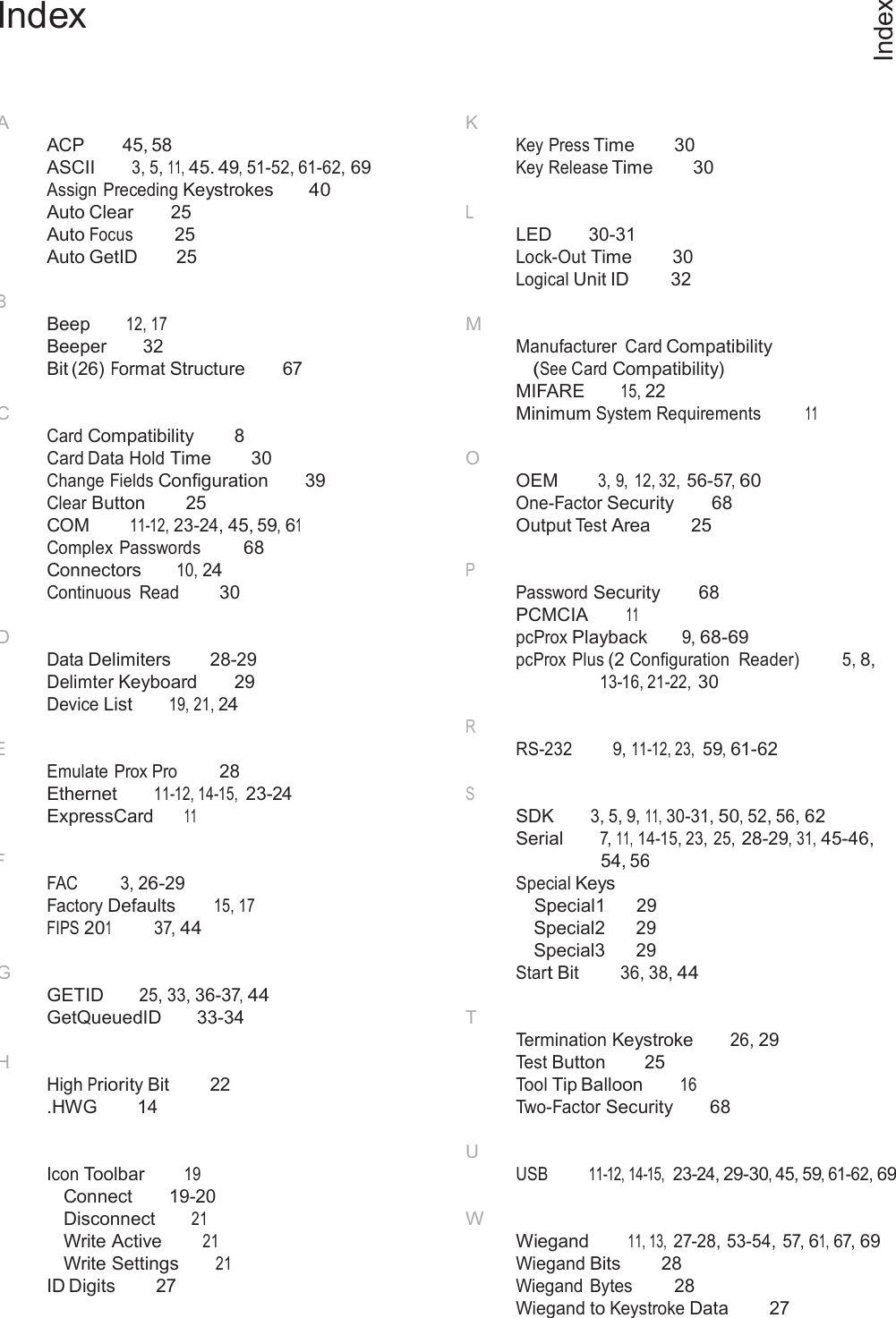 66  Index Index     A ACP 45, 58 ASCII 3, 5, 11, 45. 49, 51-52, 61-62, 69 Assign Preceding Keystrokes 40 Auto Clear  25 Auto Focus  25 Auto GetID  25  B Beep 12, 17 Beeper  32 Bit (26) Format Structure  67  C Card Compatibility  8 Card Data Hold Time  30 Change Fields Configuration  39 Clear Button 25 COM 11-12, 23-24, 45, 59, 61 Complex Passwords 68 Connectors 10, 24 Continuous  Read 30  D Data Delimiters  28-29 Delimter Keyboard  29 Device List 19, 21, 24  E Emulate Prox Pro 28 Ethernet 11-12, 14-15, 23-24 ExpressCard 11  F FAC  3, 26-29 Factory Defaults 15, 17 FIPS 201 37, 44  G GETID 25, 33, 36-37, 44 GetQueuedID  33-34  H High Priority Bit  22 .HWG  14 K Key Press Time  30 Key Release Time  30  L LED  30-31 Lock-Out Time  30 Logical Unit ID 32  M Manufacturer Card Compatibility (See Card Compatibility) MIFARE 15, 22 Minimum System Requirements  11  O OEM 3, 9,  12, 32, 56-57, 60 One-Factor Security  68 Output Test Area 25  P Password Security  68 PCMCIA 11 pcProx Playback 9, 68-69 pcProx Plus (2 Configuration  Reader) 5, 8, 13-16, 21-22, 30  R RS-232 9, 11-12, 23, 59, 61-62  S SDK 3, 5, 9, 11, 30-31, 50, 52, 56, 62 Serial 7, 11, 14-15, 23, 25, 28-29, 31, 45-46, 54, 56 Special Keys Special1 29 Special2 29 Special3 29 Start Bit 36, 38, 44  T Termination Keystroke 26, 29 Test Button 25 Tool Tip Balloon 16 Two-Factor Security  68  I Icon Toolbar 19 Connect  19-20 Disconnect 21 Write Active 21 Write Settings 21 ID Digits  27 U USB  11-12, 14-15,  23-24, 29-30, 45, 59, 61-62, 69  W Wiegand 11, 13, 27-28, 53-54, 57, 61, 67, 69 Wiegand Bits  28 Wiegand Bytes 28 Wiegand to Keystroke Data  27 