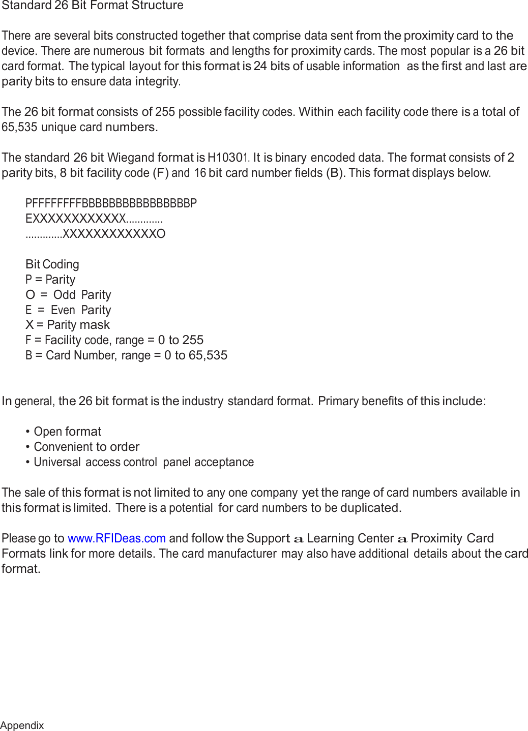 67 Appendix  Appendix  Standard 26 Bit Format Structure   There are several bits constructed together that comprise data sent from the proximity card to the device. There are numerous bit formats  and lengths for proximity cards. The most popular is a 26 bit card format. The typical layout for this format is 24 bits of usable information  as the first and last are parity bits to ensure data integrity.  The 26 bit format consists of 255 possible facility codes. Within each facility code there is a total of 65,535 unique card numbers.   The standard 26 bit Wiegand format is H10301. It is binary encoded data. The format consists of 2 parity bits, 8 bit facility code (F) and 16 bit card number fields (B). This format displays below.  PFFFFFFFFBBBBBBBBBBBBBBBBP EXXXXXXXXXXXX............. .............XXXXXXXXXXXXO   Bit Coding P = Parity O = Odd Parity E = Even Parity X = Parity mask F = Facility code, range = 0 to 255 B = Card Number, range = 0 to 65,535    In general, the 26 bit format is the industry standard format. Primary benefits of this include:   • Open format • Convenient to order • Universal  access control  panel acceptance   The sale of this format is not limited to any one company yet the range of card numbers available in this format is limited. There is a potential for card numbers to be duplicated.  Please go to www.RFIDeas.com and follow the Support a Learning Center a Proximity Card Formats link for more details. The card manufacturer  may also have additional  details about the card format. 