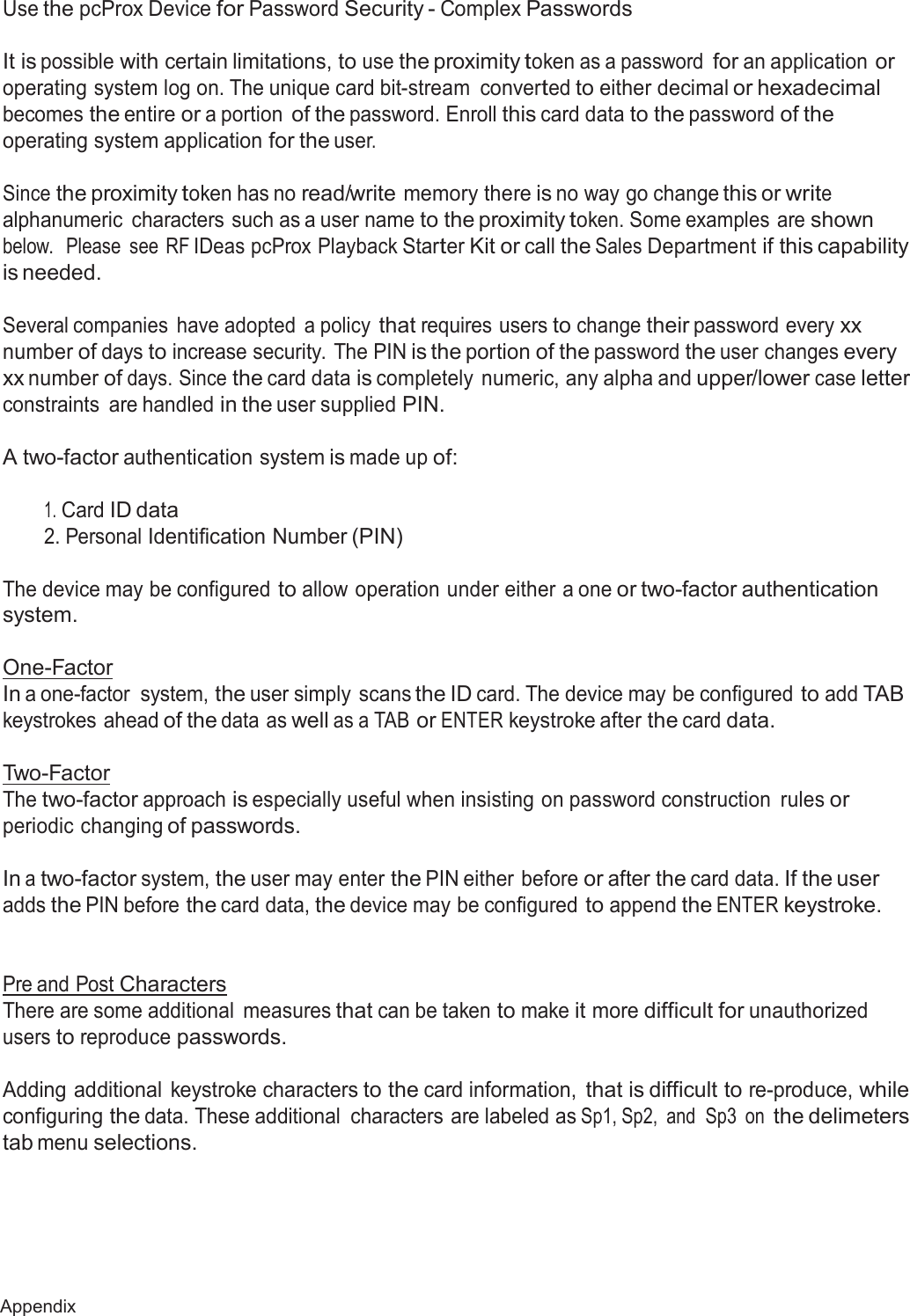68 Appendix  Use the pcProx Device for Password Security - Complex Passwords   It is possible with certain limitations, to use the proximity token as a password for an application or operating system log on. The unique card bit-stream  converted to either decimal or hexadecimal becomes the entire or a portion of the password. Enroll this card data to the password of the operating system application for the user.  Since the proximity token has no read/write memory there is no way go change this or write alphanumeric  characters such as a user name to the proximity token. Some examples  are shown below.   Please  see RF IDeas pcProx Playback Starter Kit or call the Sales Department if this capability is needed.  Several companies  have adopted  a policy that requires users to change their password every xx number of days to increase security. The PIN is the portion of the password the user changes every xx number of days. Since the card data is completely  numeric, any alpha and upper/lower case letter constraints  are handled in the user supplied PIN.  A two-factor authentication system is made up of:   1. Card ID data 2. Personal Identification Number (PIN)   The device may be configured to allow operation under either a one or two-factor authentication system.  One-Factor In a one-factor system, the user simply scans the ID card. The device may be configured to add TAB keystrokes ahead of the data as well as a TAB or ENTER keystroke after the card data.   Two-Factor The two-factor approach is especially useful when insisting on password construction  rules or periodic changing of passwords.  In a two-factor system, the user may enter the PIN either before or after the card data. If the user adds the PIN before the card data, the device may be configured to append the ENTER keystroke.    Pre and Post Characters There are some additional  measures that can be taken to make it more difficult for unauthorized users to reproduce passwords.  Adding additional  keystroke characters to the card information, that is difficult to re-produce, while configuring the data. These additional  characters are labeled as Sp1, Sp2,  and  Sp3  on the delimeters tab menu selections. 