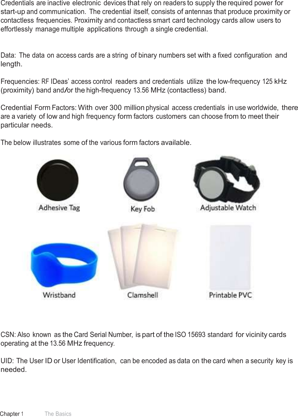 7 Chapter 1 The Basics  Credential Form Factors  Credentials are inactive electronic  devices that rely on readers to supply the required power for start-up and communication.  The credential itself, consists of antennas that produce proximity or contactless frequencies. Proximity and contactless smart card technology cards allow users to effortlessly  manage multiple  applications through a single credential.    Data:  The data on access cards are a string of binary numbers set with a fixed configuration and length.  Frequencies: RF IDeas’ access control  readers and credentials  utilize the low-frequency 125 kHz (proximity) band and/or the high-frequency 13.56 MHz (contactless) band.   Credential Form Factors: With over 300 million physical  access credentials in use worldwide, there are a variety of low and high frequency form factors customers can choose from to meet their particular needs.  The below illustrates some of the various form factors available.        CSN: Also  known as the Card Serial Number, is part of the ISO 15693 standard for vicinity cards operating at the 13.56 MHz frequency.  UID: The User ID or User Identification,  can be encoded as data on the card when a security key is needed. 
