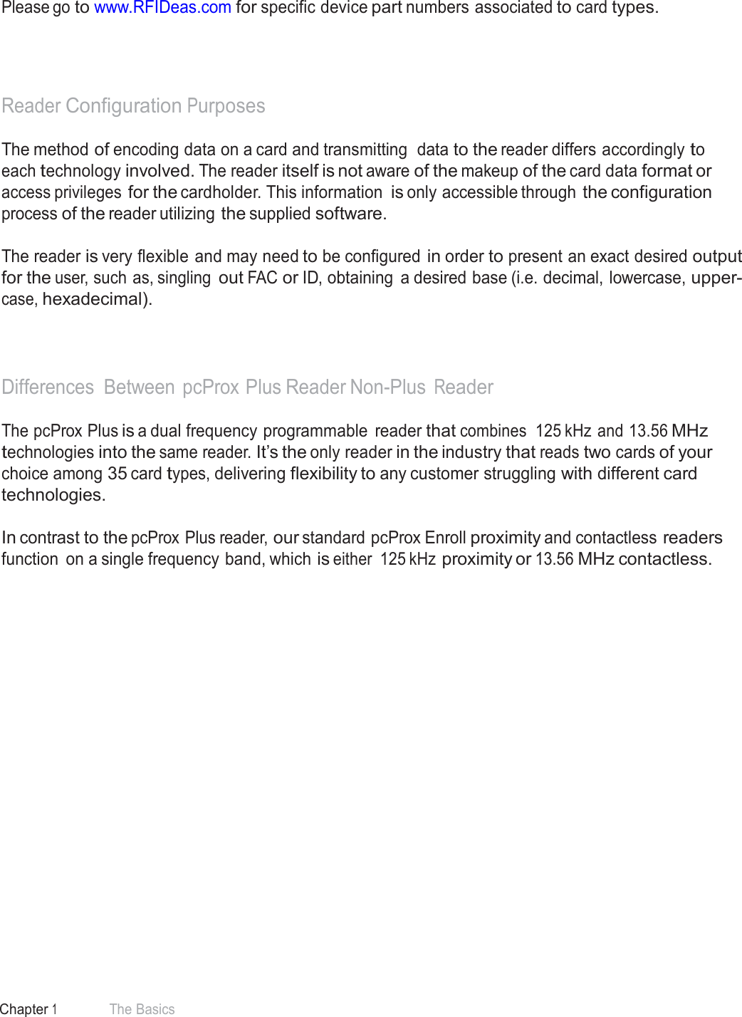 8 Chapter 1 The Basics  Manufacturer/Vendor Card Compatibility   Please go to www.RFIDeas.com for specific device part numbers associated to card types.      Reader Configuration Purposes  The method of encoding data on a card and transmitting  data to the reader differs accordingly to each technology involved. The reader itself is not aware of the makeup of the card data format or access privileges for the cardholder. This information is only accessible through the configuration process of the reader utilizing the supplied software.  The reader is very flexible and may need to be configured in order to present an exact desired output for the user, such as, singling out FAC or ID, obtaining  a desired base (i.e. decimal, lowercase, upper- case, hexadecimal).     Differences Between  pcProx Plus Reader Non-Plus Reader  The pcProx Plus is a dual frequency programmable  reader that combines  125 kHz and 13.56 MHz technologies into the same reader. It’s the only reader in the industry that reads two cards of your choice among 35 card types, delivering flexibility to any customer struggling with different card technologies.  In contrast to the pcProx Plus reader, our standard pcProx Enroll proximity and contactless readers function  on a single frequency band, which is either  125 kHz proximity or 13.56 MHz contactless. 