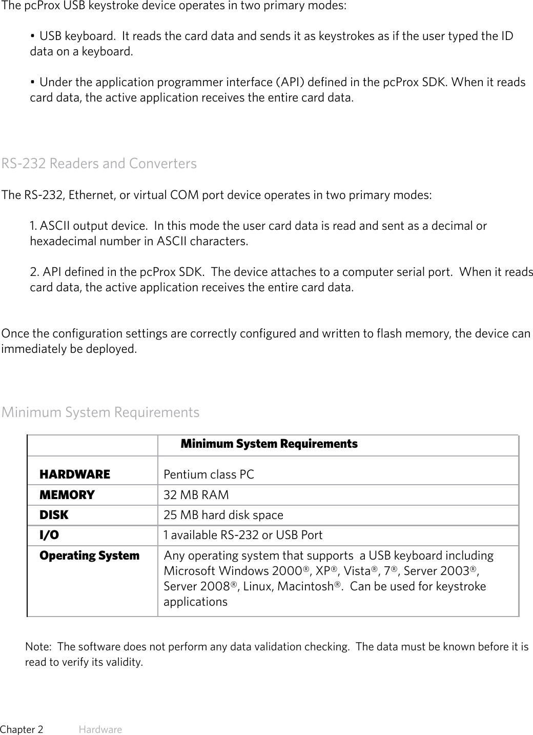 11  Chapter 2   HardwareUSB Readers and Wiegand ConvertersThe pcProx USB keystroke device operates in two primary modes:• USB keyboard.  It reads the card data and sends it as keystrokes as if the user typed the ID data on a keyboard.• Under the application programmer interface (API) defined in the pcProx SDK. When it reads card data, the active application receives the entire card data.RS-232 Readers and ConvertersThe RS-232, Ethernet, or virtual COM port device operates in two primary modes:  1. ASCII output device.  In this mode the user card data is read and sent as a decimal or hexadecimal number in ASCII characters.2. API defined in the pcProx SDK.  The device attaches to a computer serial port.  When it reads card data, the active application receives the entire card data.Once the configuration settings are correctly configured and written to flash memory, the device can immediately be deployed.Minimum System RequirementsMinimum System Requirements HARDWARE       Pentium class PC MEMORY       32 MB RAM DISK         25 MB hard disk space I/O         1 available RS-232 or USB Port Operating System     Any operating system that supports  a USB keyboard including                       Microsoft Windows 2000®, XP®, Vista®, 7®, Server 2003®,            Server 2008®, Linux, Macintosh®.  Can be used for keystroke        applicationsNote:  The software does not perform any data validation checking.  The data must be known before it is read to verify its validity.