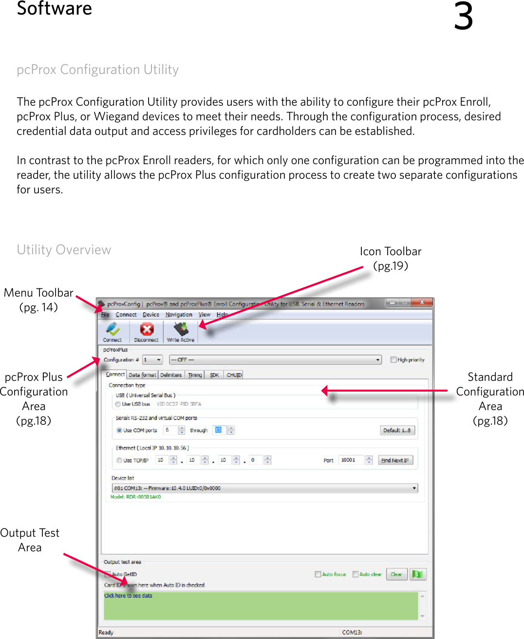 13pcProx Configuration UtilityThe pcProx Configuration Utility provides users with the ability to configure their pcProx Enroll, pcProx Plus, or Wiegand devices to meet their needs. Through the configuration process, desired credential data output and access privileges for cardholders can be established. In contrast to the pcProx Enroll readers, for which only one configuration can be programmed into the reader, the utility allows the pcProx Plus configuration process to create two separate configurations for users. Utility Overview3SoftwareOutput Test AreaIcon Toolbar (pg.19)Menu Toolbar(pg. 14)pcProx Plus Configuration Area(pg.18)Standard Configuration Area (pg.18)