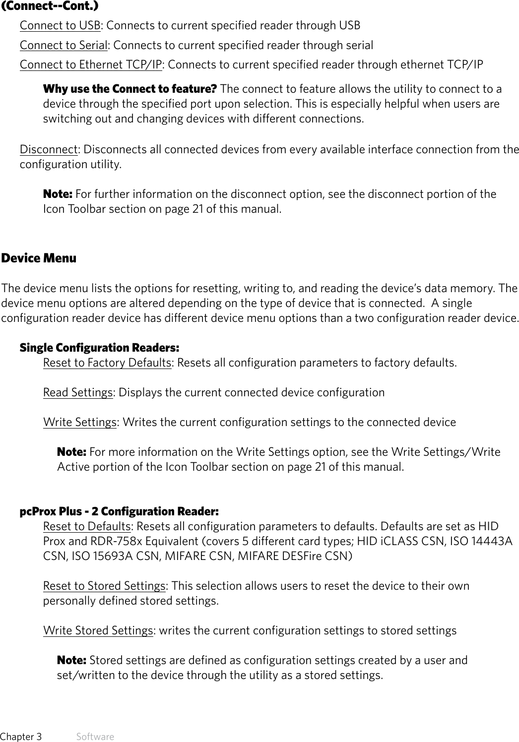 (Connect--Cont.)Connect to USB: Connects to current specified reader through USBConnect to Serial: Connects to current specified reader through serialConnect to Ethernet TCP/IP: Connects to current specified reader through ethernet TCP/IPWhy use the Connect to feature? The connect to feature allows the utility to connect to a device through the specified port upon selection. This is especially helpful when users are switching out and changing devices with different connections.Disconnect: Disconnects all connected devices from every available interface connection from the configuration utility. Note: For further information on the disconnect option, see the disconnect portion of the Icon Toolbar section on page 21 of this manual.Device MenuThe device menu lists the options for resetting, writing to, and reading the device’s data memory. The  device menu options are altered depending on the type of device that is connected.  A single configuration reader device has different device menu options than a two configuration reader device.Single Configuration Readers:Reset to Factory Defaults: Resets all configuration parameters to factory defaults.Read Settings: Displays the current connected device configurationWrite Settings: Writes the current configuration settings to the connected device Note: For more information on the Write Settings option, see the Write Settings/Write Active portion of the Icon Toolbar section on page 21 of this manual.pcProx Plus - 2 Configuration Reader:Reset to Defaults: Resets all configuration parameters to defaults. Defaults are set as HID Prox and RDR-758x Equivalent (covers 5 different card types; HID iCLASS CSN, ISO 14443A CSN, ISO 15693A CSN, MIFARE CSN, MIFARE DESFire CSN)Reset to Stored Settings: This selection allows users to reset the device to their own personally defined stored settings. Write Stored Settings: writes the current configuration settings to stored settings Note: Stored settings are defined as configuration settings created by a user and set/written to the device through the utility as a stored settings.15  Chapter 3   Software