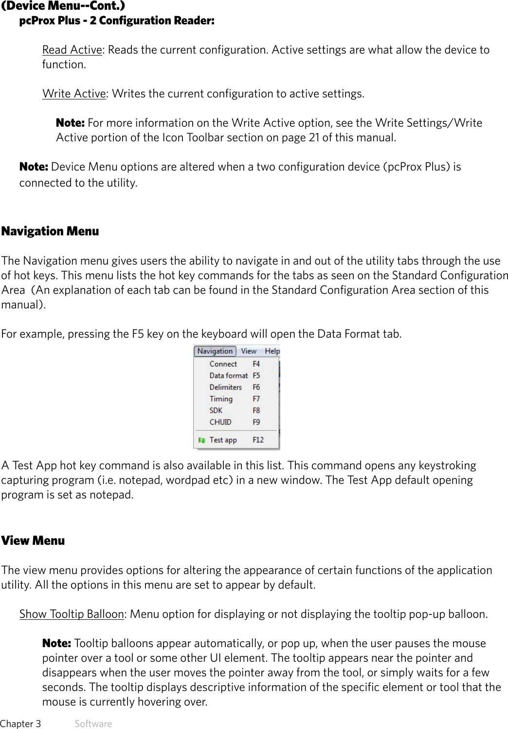 16  Chapter 3   Software(Device Menu--Cont.)pcProx Plus - 2 Configuration Reader:Read Active: Reads the current configuration. Active settings are what allow the device to function. Write Active: Writes the current configuration to active settings. Note: For more information on the Write Active option, see the Write Settings/Write Active portion of the Icon Toolbar section on page 21 of this manual.Note: Device Menu options are altered when a two configuration device (pcProx Plus) is connected to the utility.Navigation MenuThe Navigation menu gives users the ability to navigate in and out of the utility tabs through the use of hot keys. This menu lists the hot key commands for the tabs as seen on the Standard Configuration Area  (An explanation of each tab can be found in the Standard Configuration Area section of this manual). For example, pressing the F5 key on the keyboard will open the Data Format tab.A Test App hot key command is also available in this list. This command opens any keystroking capturing program (i.e. notepad, wordpad etc) in a new window. The Test App default opening program is set as notepad.View MenuThe view menu provides options for altering the appearance of certain functions of the application utility. All the options in this menu are set to appear by default. Show Tooltip Balloon: Menu option for displaying or not displaying the tooltip pop-up balloon. Note: Tooltip balloons appear automatically, or pop up, when the user pauses the mouse pointer over a tool or some other UI element. The tooltip appears near the pointer and disappears when the user moves the pointer away from the tool, or simply waits for a few seconds. The tooltip displays descriptive information of the specific element or tool that the mouse is currently hovering over.