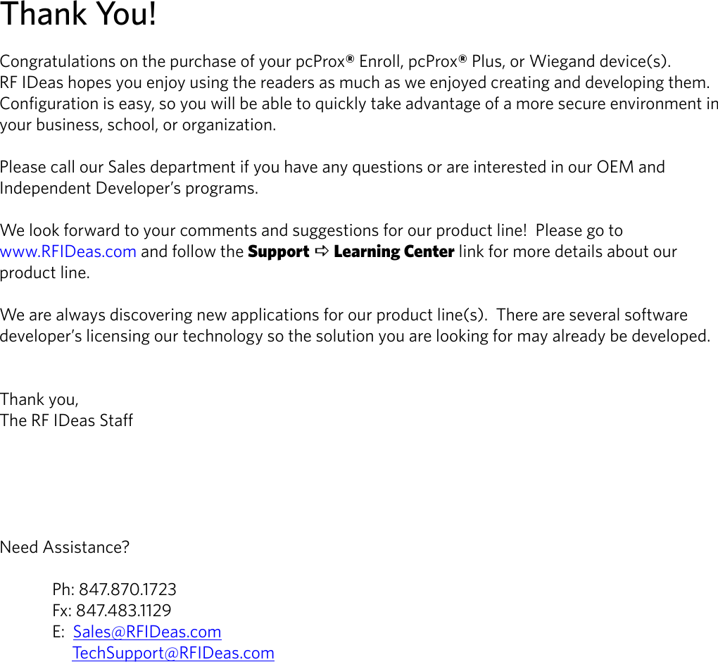 Thank You!Congratulations on the purchase of your pcProx® Enroll, pcProx® Plus, or Wiegand device(s).            RF IDeas hopes you enjoy using the readers as much as we enjoyed creating and developing them.  Configuration is easy, so you will be able to quickly take advantage of a more secure environment in your business, school, or organization.Please call our Sales department if you have any questions or are interested in our OEM and Independent Developer’s programs.We look forward to your comments and suggestions for our product line!  Please go to www.RFIDeas.com and follow the Support a Learning Center link for more details about our product line.We are always discovering new applications for our product line(s).  There are several software developer’s licensing our technology so the solution you are looking for may already be developed.Thank you,The RF IDeas StaffNeed Assistance?  Ph: 847.870.1723  Fx: 847.483.1129  E:  Sales@RFIDeas.com       TechSupport@RFIDeas.com2