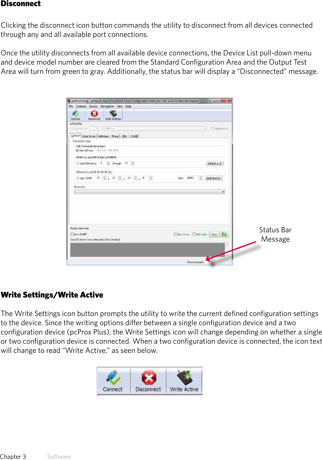 21  Chapter 3   SoftwareDisconnectClicking the disconnect icon button commands the utility to disconnect from all devices connected  through any and all available port connections. Once the utility disconnects from all available device connections, the Device List pull-down menu and device model number are cleared from the Standard Configuration Area and the Output Test Area will turn from green to gray. Additionally, the status bar will display a “Disconnected” message.Write Settings/Write ActiveThe Write Settings icon button prompts the utility to write the current defined configuration settings to the device. Since the writing options differ between a single configuration device and a two configuration device (pcProx Plus), the Write Settings icon will change depending on whether a single or two configuration device is connected. When a two configuration device is connected, the icon text will change to read “Write Active,” as seen below. Status Bar Message