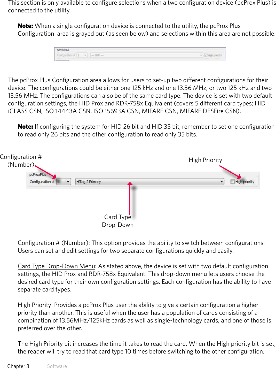 22  Chapter 3   SoftwarepcProx Plus ConfigurationThis section is only available to configure selections when a two configuration device (pcProx Plus) is connected to the utility. Note: When a single configuration device is connected to the utility, the pcProx Plus Configuration  area is grayed out (as seen below) and selections within this area are not possible.The pcProx Plus Configuration area allows for users to set-up two different configurations for their device. The configurations could be either one 125 kHz and one 13.56 MHz, or two 125 kHz and two 13.56 MHz. The configurations can also be of the same card type. The device is set with two default configuration settings, the HID Prox and RDR-758x Equivalent (covers 5 different card types; HID iCLASS CSN, ISO 14443A CSN, ISO 15693A CSN, MIFARE CSN, MIFARE DESFire CSN). Note: If configuring the system for HID 26 bit and HID 35 bit, remember to set one configuration to read only 26 bits and the other configuration to read only 35 bits. Configuration # (Number): This option provides the ability to switch between configurations. Users can set and edit settings for two separate configurations quickly and easily.Card Type Drop-Down Menu: As stated above, the device is set with two default configuration settings, the HID Prox and RDR-758x Equivalent. This drop-down menu lets users choose the desired card type for their own configuration settings. Each configuration has the ability to have separate card types. High Priority: Provides a pcProx Plus user the ability to give a certain configuration a higher                  priority  than  another.  This  is  useful  when  the  user  has  a  population  of  cards  consisting  of  a                                                                                                               combination of 13.56MHz/125kHz cards as well as single-technology cards, and one of those is preferred over the other.  The High Priority bit increases the time it takes to read the card. When the High priority bit is set, the reader will try to read that card type 10 times before switching to the other configuration. Configuration # (Number)Card Type Drop-DownHigh Priority