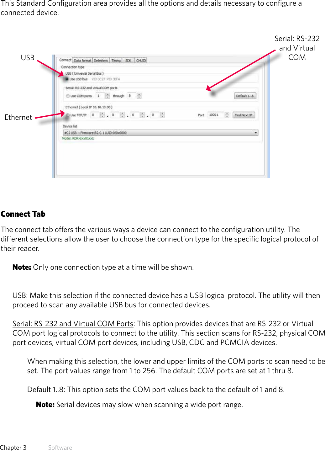 23  Chapter 3   SoftwareStandard ConfigurationThis Standard Configuration area provides all the options and details necessary to configure a connected device. Connect TabThe connect tab offers the various ways a device can connect to the configuration utility. The different selections allow the user to choose the connection type for the specific logical protocol of their reader.Note: Only one connection type at a time will be shown.USB: Make this selection if the connected device has a USB logical protocol. The utility will then proceed to scan any available USB bus for connected devices.Serial: RS-232 and Virtual COM Ports: This option provides devices that are RS-232 or Virtual COM port logical protocols to connect to the utility. This section scans for RS-232, physical COM port devices, virtual COM port devices, including USB, CDC and PCMCIA devices.When making this selection, the lower and upper limits of the COM ports to scan need to be set. The port values range from 1 to 256. The default COM ports are set at 1 thru 8. Default 1..8: This option sets the COM port values back to the default of 1 and 8. Note: Serial devices may slow when scanning a wide port range.USBEthernetSerial: RS-232 and Virtual COM