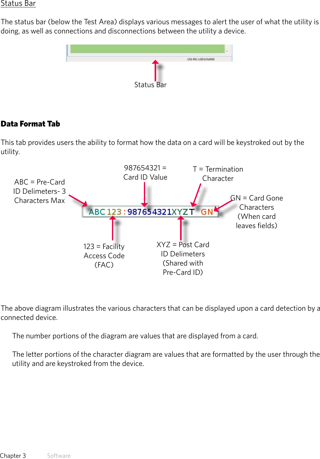 26  Chapter 3   SoftwareStatus BarThe status bar (below the Test Area) displays various messages to alert the user of what the utility is doing, as well as connections and disconnections between the utility a device.Data Format TabThis tab provides users the ability to format how the data on a card will be keystroked out by the utility.The above diagram illustrates the various characters that can be displayed upon a card detection by a connected device. The number portions of the diagram are values that are displayed from a card. The letter portions of the character diagram are values that are formatted by the user through the utility and are keystroked from the device.Status BarABC = Pre-Card ID Delimeters- 3 Characters Max123 = Facility Access Code (FAC)987654321 = Card ID ValueXYZ = Post Card ID Delimeters (Shared with Pre-Card ID)GN = Card Gone Characters (When card leaves fields)T = Termination Character