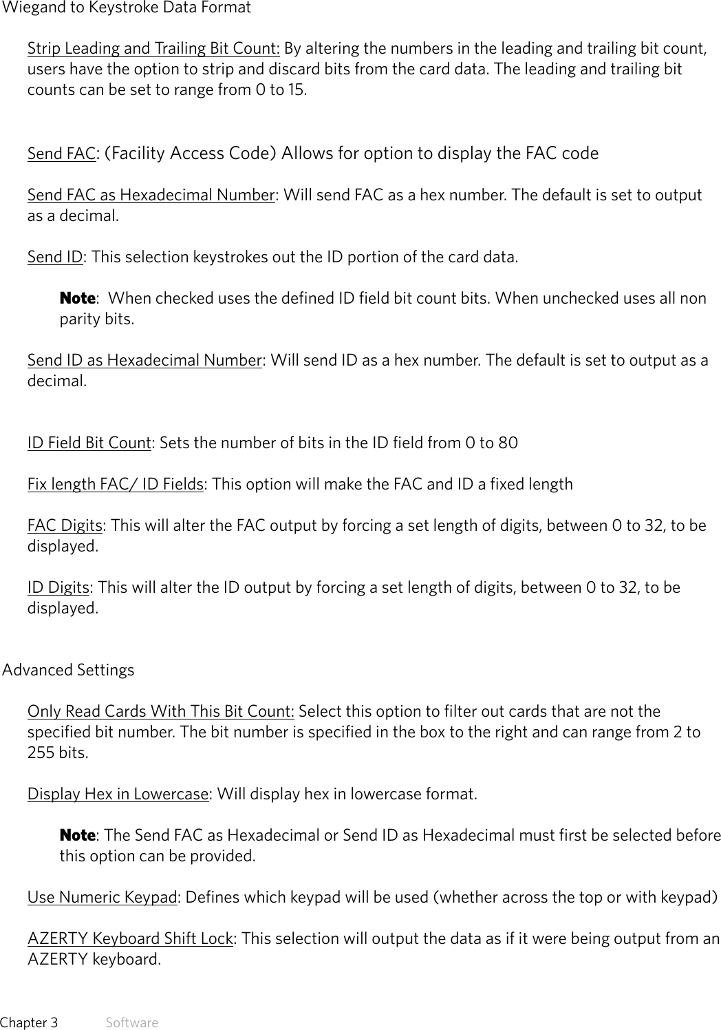 27  Chapter 3   SoftwareWiegand to Keystroke Data FormatStrip Leading and Trailing Bit Count: By altering the numbers in the leading and trailing bit count, users have the option to strip and discard bits from the card data. The leading and trailing bit counts can be set to range from 0 to 15.Send FAC: (Facility Access Code) Allows for option to display the FAC codeSend FAC as Hexadecimal Number: Will send FAC as a hex number. The default is set to output as a decimal.Send ID: This selection keystrokes out the ID portion of the card data. Note:  When checked uses the defined ID field bit count bits. When unchecked uses all non parity bits.Send ID as Hexadecimal Number: Will send ID as a hex number. The default is set to output as a decimal.ID Field Bit Count: Sets the number of bits in the ID field from 0 to 80 Fix length FAC/ ID Fields: This option will make the FAC and ID a fixed length FAC Digits: This will alter the FAC output by forcing a set length of digits, between 0 to 32, to be displayed.ID Digits: This will alter the ID output by forcing a set length of digits, between 0 to 32, to be displayed.Advanced SettingsOnly Read Cards With This Bit Count: Select this option to filter out cards that are not the specified bit number. The bit number is specified in the box to the right and can range from 2 to 255 bits. Display Hex in Lowercase: Will display hex in lowercase format. Note: The Send FAC as Hexadecimal or Send ID as Hexadecimal must first be selected before this option can be provided. Use Numeric Keypad: Defines which keypad will be used (whether across the top or with keypad)AZERTY Keyboard Shift Lock: This selection will output the data as if it were being output from an AZERTY keyboard.