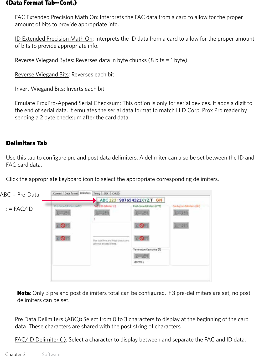 28  Chapter 3   Software(Data Format Tab--Cont.)FAC Extended Precision Math On: Interprets the FAC data from a card to allow for the proper amount of bits to provide appropriate info.ID Extended Precision Math On: Interprets the ID data from a card to allow for the proper amount of bits to provide appropriate info.Reverse Wiegand Bytes: Reverses data in byte chunks (8 bits = 1 byte)Reverse Wiegand Bits: Reverses each bitInvert Wiegand Bits: Inverts each bitEmulate ProxPro-Append Serial Checksum: This option is only for serial devices. It adds a digit to the end of serial data. It emulates the serial data format to match HID Corp. Prox Pro reader by sending a 2 byte checksum after the card data.Delimiters TabUse this tab to configure pre and post data delimiters. A delimiter can also be set between the ID and FAC card data.Click the appropriate keyboard icon to select the appropriate corresponding delimiters.Note: Only 3 pre and post delimiters total can be configured. If 3 pre-delimiters are set, no post delimiters can be set.Pre Data Delimiters (ABC): Select from 0 to 3 characters to display at the beginning of the card data. These characters are shared with the post string of characters.FAC/ID Delimiter (:): Select a character to display between and separate the FAC and ID data.ABC = Pre-Data : = FAC/ID