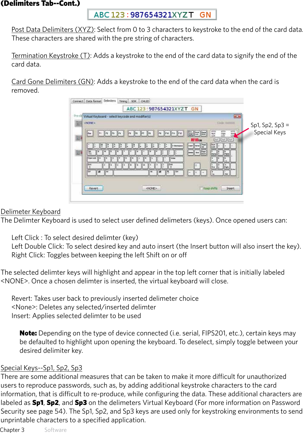 29  Chapter 3   Software(Delimiters Tab--Cont.)Post Data Delimiters (XYZ): Select from 0 to 3 characters to keystroke to the end of the card data. These characters are shared with the pre string of characters.Termination Keystroke (T): Adds a keystroke to the end of the card data to signify the end of the card data.Card Gone Delimiters (GN): Adds a keystroke to the end of the card data when the card is removed.Delimeter KeyboardThe Delimter Keyboard is used to select user defined delimeters (keys). Once opened users can:Left Click : To select desired delimter (key) Left Double Click: To select desired key and auto insert (the Insert button will also insert the key).Right Click: Toggles between keeping the left Shift on or off The selected delimter keys will highlight and appear in the top left corner that is initially labeled &lt;NONE&gt;. Once a chosen delimter is inserted, the virtual keyboard will close. Revert: Takes user back to previously inserted delimeter choice &lt;None&gt;: Deletes any selected/inserted delimterInsert: Applies selected delimter to be used Note: Depending on the type of device connected (i.e. serial, FIPS201, etc.), certain keys may be defaulted to highlight upon opening the keyboard. To deselect, simply toggle between your desired delimiter key.Special Keys--Sp1, Sp2, Sp3There are some additional measures that can be taken to make it more difficult for unauthorized users to reproduce passwords, such as, by adding additional keystroke characters to the card information, that is difficult to re-produce, while configuring the data. These additional characters are labeled as Sp1, Sp2, and Sp3 on the delimeters Virtual Keyboard (For more information on Password Security see page 54). The Sp1, Sp2, and Sp3 keys are used only for keystroking environments to send unprintable characters to a specified application.Sp1, Sp2, Sp3 = Special Keys