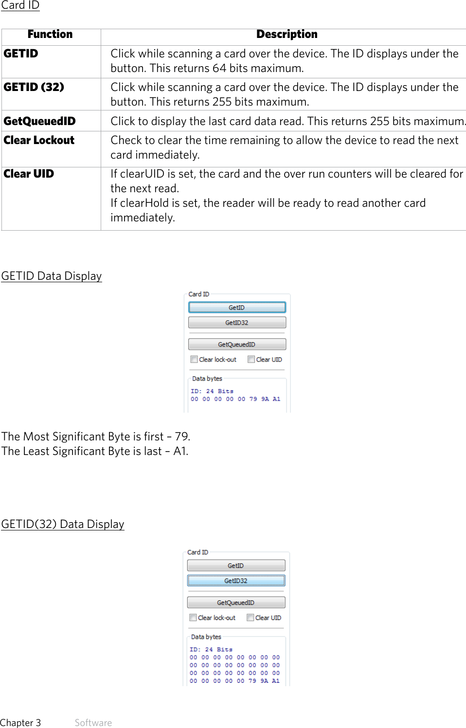 33  Chapter 3   SoftwareCard ID       Function           Description GETID     Click while scanning a card over the device. The ID displays under the      button. This returns 64 bits maximum. GETID (32)     Click while scanning a card over the device. The ID displays under the      button. This returns 255 bits maximum. GetQueuedID   Click to display the last card data read. This returns 255 bits maximum. Clear Lockout   Check to clear the time remaining to allow the device to read the next   card immediately. Clear UID     If clearUID is set, the card and the over run counters will be cleared for   the next read.      If clearHold is set, the reader will be ready to read another card   immediately.GETID Data DisplayThe Most Significant Byte is first – 79.The Least Significant Byte is last – A1.GETID(32) Data Display