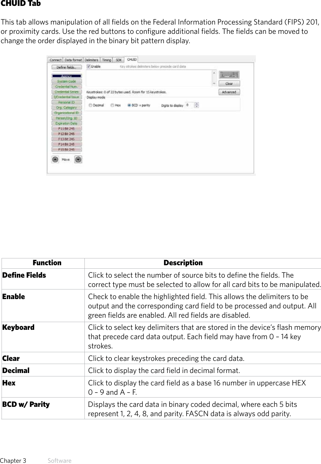 35  Chapter 3   SoftwareCHUID TabThis tab allows manipulation of all fields on the Federal Information Processing Standard (FIPS) 201,or proximity cards. Use the red buttons to configure additional fields. The fields can be moved to change the order displayed in the binary bit pattern display.Function      Description Define Fields             Click to select the number of source bits to define the fields. The                           correct type must be selected to allow for all card bits to be manipulated. Enable               Check to enable the highlighted field. This allows the delimiters to be                  output and the corresponding card field to be processed and output. All                  green fields are enabled. All red fields are disabled. Keyboard                   Click to select key delimiters that are stored in the device’s flash memory                  that precede card data output. Each field may have from 0 – 14 key                  strokes.  Clear                Click to clear keystrokes preceding the card data. Decimal               Click to display the card field in decimal format. Hex                 Click to display the card field as a base 16 number in uppercase HEX                 0 – 9 and A – F. BCD w/ Parity              Displays the card data in binary coded decimal, where each 5 bits                 represent 1, 2, 4, 8, and parity. FASCN data is always odd parity.