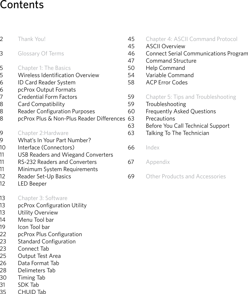 4Contents2  Thank You! 3  Glossary Of Terms5  Chapter 1: The Basics 5  Wireless Identification Overview6  ID Card Reader System6  pcProx Output Formats 7  Credential Form Factors8  Card Compatibility8  Reader Configuration Purposes8  pcProx Plus &amp; Non-Plus Reader Differences9  Chapter 2:Hardware 9  What’s In Your Part Number? 10  Interface (Connectors)11  USB Readers and Wiegand Converters 11  RS-232 Readers and Converters11  Minimum System Requirements12  Reader Set-Up Basics12  LED Beeper13  Chapter 3: Software13  pcProx Configuration Utility13   Utility Overview 14   Menu Tool bar 19  Icon Tool bar22  pcProx Plus Configuration23  Standard Configuration 23  Connect Tab25  Output Test Area26  Data Format Tab28  Delimeters Tab30  Timing Tab31  SDK Tab35  CHUID Tab45  Chapter 4: ASCII Command Protocol45  ASCII Overview46  Connect Serial Communications Program47  Command Structure50  Help Command54  Variable Command58  ACP Error Codes59  Chapter 5: Tips and Troubleshooting59 Troubleshooting60  Frequently Asked Questions63 Precautions63  Before You Call Technical Support63  Talking To The Technician   66  Index67  Appendix 69  Other Products and Accessories