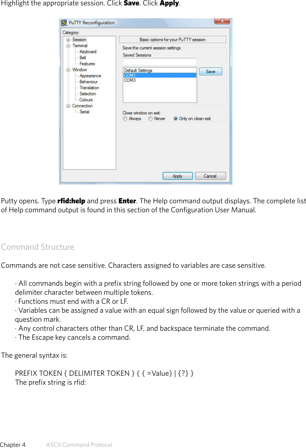 Highlight the appropriate session. Click Save. Click Apply.Putty opens. Type rfid:help and press Enter. The Help command output displays. The complete listof Help command output is found in this section of the Configuration User Manual.Command StructureCommands are not case sensitive. Characters assigned to variables are case sensitive.· All commands begin with a prefix string followed by one or more token strings with a perioddelimiter character between multiple tokens.· Functions must end with a CR or LF.· Variables can be assigned a value with an equal sign followed by the value or queried with aquestion mark.· Any control characters other than CR, LF, and backspace terminate the command.· The Escape key cancels a command.The general syntax is:PREFIX TOKEN { DELIMITER TOKEN } { { =Value} | {?} }The prefix string is rfid:47  Chapter 4   ASCII Command Protocol