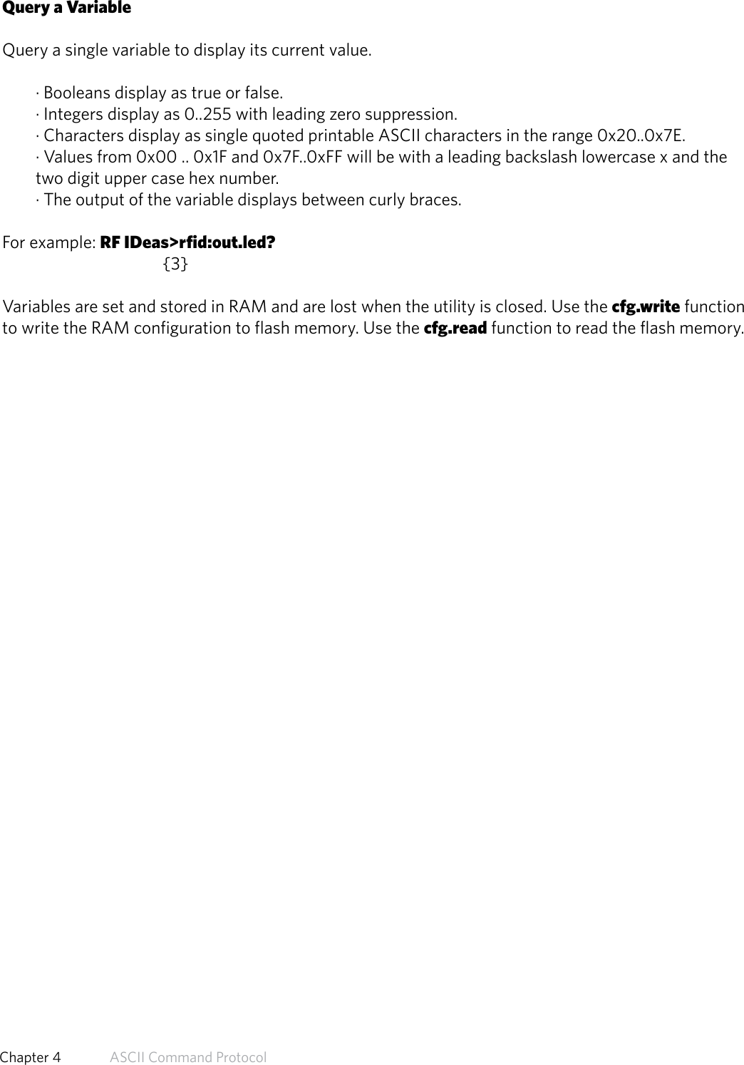 Query a VariableQuery a single variable to display its current value.· Booleans display as true or false.· Integers display as 0..255 with leading zero suppression.· Characters display as single quoted printable ASCII characters in the range 0x20..0x7E.· Values from 0x00 .. 0x1F and 0x7F..0xFF will be with a leading backslash lowercase x and thetwo digit upper case hex number.· The output of the variable displays between curly braces.For example: RF IDeas&gt;rfid:out.led?   {3}Variables are set and stored in RAM and are lost when the utility is closed. Use the cfg.write functionto write the RAM configuration to flash memory. Use the cfg.read function to read the flash memory.49  Chapter 4   ASCII Command Protocol