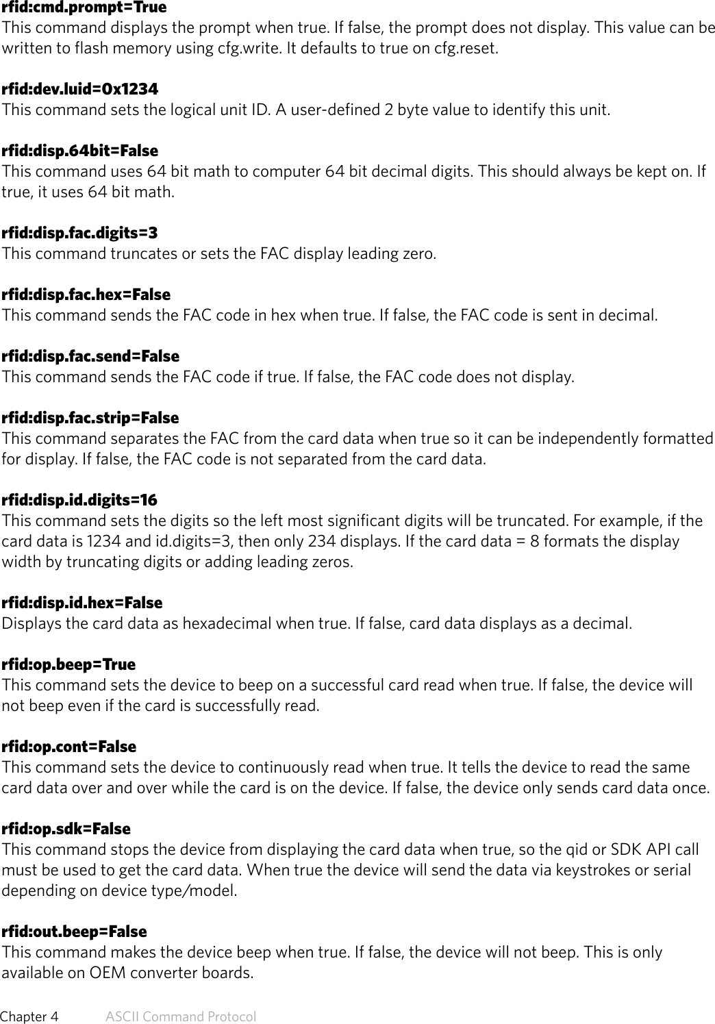 rfid:cmd.prompt=TrueThis command displays the prompt when true. If false, the prompt does not display. This value can bewritten to flash memory using cfg.write. It defaults to true on cfg.reset.rfid:dev.luid=0x1234This command sets the logical unit ID. A user-defined 2 byte value to identify this unit.rfid:disp.64bit=FalseThis command uses 64 bit math to computer 64 bit decimal digits. This should always be kept on. Iftrue, it uses 64 bit math.rfid:disp.fac.digits=3This command truncates or sets the FAC display leading zero.rfid:disp.fac.hex=FalseThis command sends the FAC code in hex when true. If false, the FAC code is sent in decimal.rfid:disp.fac.send=FalseThis command sends the FAC code if true. If false, the FAC code does not display.rfid:disp.fac.strip=FalseThis command separates the FAC from the card data when true so it can be independently formattedfor display. If false, the FAC code is not separated from the card data.rfid:disp.id.digits=16This command sets the digits so the left most significant digits will be truncated. For example, if thecard data is 1234 and id.digits=3, then only 234 displays. If the card data = 8 formats the displaywidth by truncating digits or adding leading zeros.rfid:disp.id.hex=FalseDisplays the card data as hexadecimal when true. If false, card data displays as a decimal.rfid:op.beep=TrueThis command sets the device to beep on a successful card read when true. If false, the device willnot beep even if the card is successfully read.rfid:op.cont=FalseThis command sets the device to continuously read when true. It tells the device to read the samecard data over and over while the card is on the device. If false, the device only sends card data once.rfid:op.sdk=FalseThis command stops the device from displaying the card data when true, so the qid or SDK API callmust be used to get the card data. When true the device will send the data via keystrokes or serialdepending on device type/model.rfid:out.beep=FalseThis command makes the device beep when true. If false, the device will not beep. This is onlyavailable on OEM converter boards.56  Chapter 4   ASCII Command Protocol