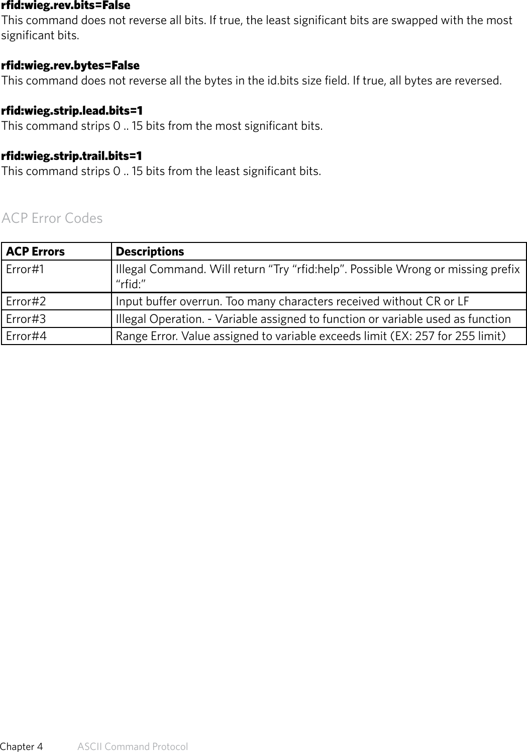 rfid:wieg.rev.bits=FalseThis command does not reverse all bits. If true, the least significant bits are swapped with the mostsignificant bits.rfid:wieg.rev.bytes=FalseThis command does not reverse all the bytes in the id.bits size field. If true, all bytes are reversed.rfid:wieg.strip.lead.bits=1This command strips 0 .. 15 bits from the most significant bits.rfid:wieg.strip.trail.bits=1This command strips 0 .. 15 bits from the least significant bits.ACP Error CodesACP Errors DescriptionsError#1 Illegal Command. Will return “Try “rfid:help”. Possible Wrong or missing prefix “rfid:”Error#2 Input buffer overrun. Too many characters received without CR or LFError#3 Illegal Operation. - Variable assigned to function or variable used as functionError#4 Range Error. Value assigned to variable exceeds limit (EX: 257 for 255 limit)58  Chapter 4   ASCII Command Protocol