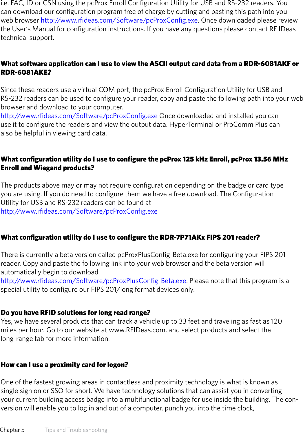 i.e. FAC, ID or CSN using the pcProx Enroll Configuration Utility for USB and RS-232 readers. You can download our configuration program free of charge by cutting and pasting this path into you web browser http://www.rfideas.com/Software/pcProxConfig.exe. Once downloaded please review the User’s Manual for configuration instructions. If you have any questions please contact RF IDeas   technical support.What software application can I use to view the ASCII output card data from a RDR-6081AKF orRDR-6081AKE?Since these readers use a virtual COM port, the pcProx Enroll Configuration Utility for USB and        RS-232 readers can be used to configure your reader, copy and paste the following path into your web browser and download to your computer.http://www.rfideas.com/Software/pcProxConfig.exe Once downloaded and installed you canuse it to configure the readers and view the output data. HyperTerminal or ProComm Plus canalso be helpful in viewing card data.What configuration utility do I use to configure the pcProx 125 kHz Enroll, pcProx 13.56 MHz Enroll and Wiegand products?The products above may or may not require configuration depending on the badge or card typeyou are using. If you do need to configure them we have a free download. The ConfigurationUtility for USB and RS-232 readers can be found at http://www.rfideas.com/Software/pcProxConfig.exeWhat configuration utility do I use to configure the RDR-7P71AKx FIPS 201 reader?There is currently a beta version called pcProxPlusConfig-Beta.exe for configuring your FIPS 201reader. Copy and paste the following link into your web browser and the beta version willautomatically begin to download http://www.rfideas.com/Software/pcProxPlusConfig-Beta.exe. Please note that this program is a special utility to configure our FIPS 201/long format devices only.Do you have RFID solutions for long read range?Yes, we have several products that can track a vehicle up to 33 feet and traveling as fast as 120miles per hour. Go to our website at www.RFIDeas.com, and select products and select thelong-range tab for more information.How can I use a proximity card for logon?One of the fastest growing areas in contactless and proximity technology is what is known assingle sign on or SSO for short. We have technology solutions that can assist you in convertingyour current building access badge into a multifunctional badge for use inside the building. The con-version will enable you to log in and out of a computer, punch you into the time clock,61  Chapter 5   Tips and Troubleshooting