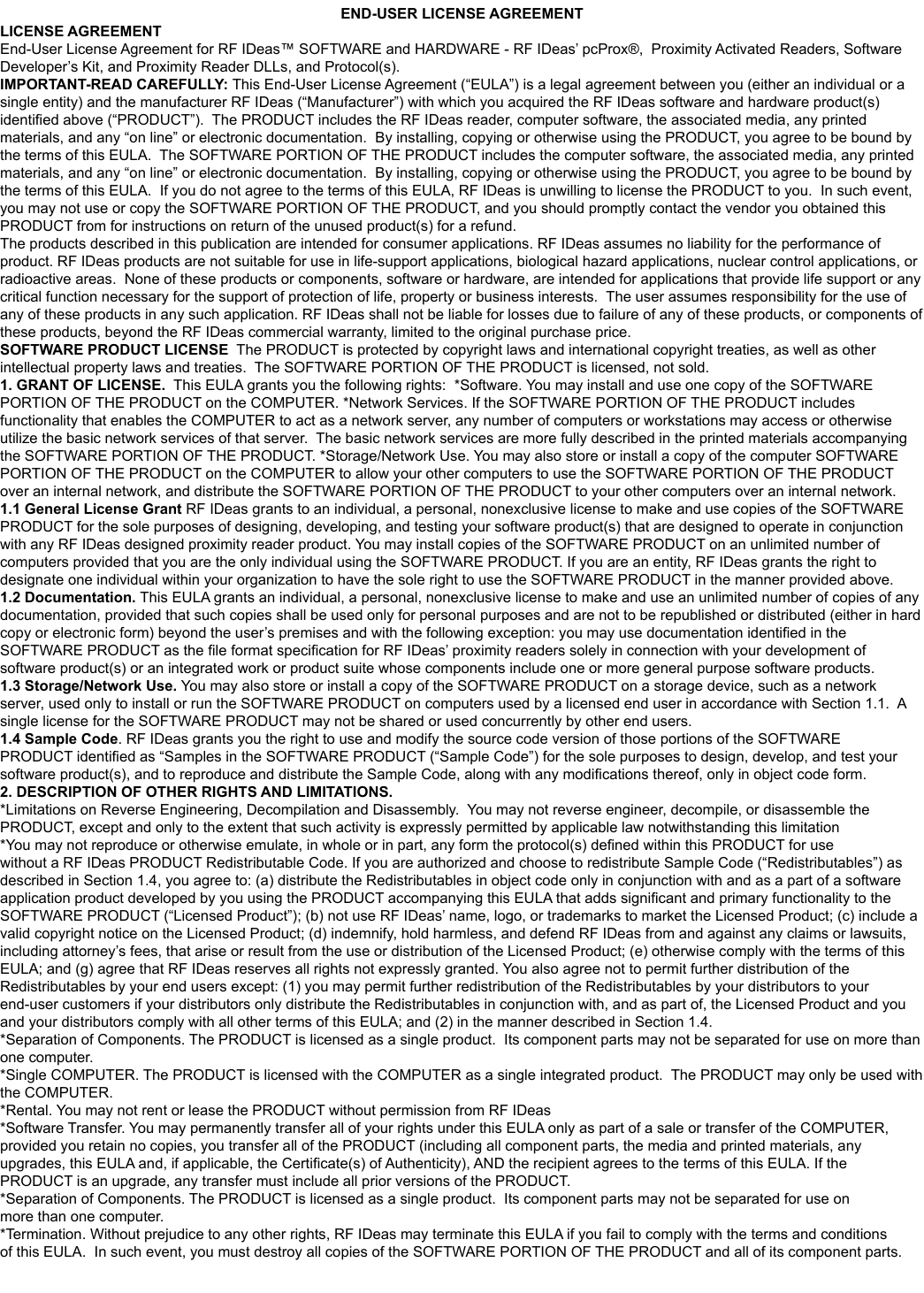 END-USER LICENSE AGREEMENTLICENSE AGREEMENTEnd-User License Agreement for RF IDeas™ SOFTWARE and HARDWARE - RF IDeas’ pcProx®,  Proximity Activated Readers, Software Developer’s Kit, and Proximity Reader DLLs, and Protocol(s). IMPORTANT-READ CAREFULLY: This End-User License Agreement (“EULA”) is a legal agreement between you (either an individual or a single entity) and the manufacturer RF IDeas (“Manufacturer”) with which you acquired the RF IDeas software and hardware product(s) The products described in this publication are intended for consumer applications. RF IDeas assumes no liability for the performance of product. RF IDeas products are not suitable for use in life-support applications, biological hazard applications, nuclear control applications, or radioactive areas.  None of these products or components, software or hardware, are intended for applications that provide life support or any critical function necessary for the support of protection of life, property or business interests.  The user assumes responsibility for the use of any of these products in any such application. RF IDeas shall not be liable for losses due to failure of any of these products, or components of these products, beyond the RF IDeas commercial warranty, limited to the original purchase price. SOFTWARE PRODUCT LICENSE1. GRANT OF LICENSE.  This EULA grants you the following rights:  *Software. You may install and use one copy of the SOFTWARE 1.1 General License Grant 1.2 Documentation. documentation, provided that such copies shall be used only for personal purposes and are not to be republished or distributed (either in hard 1.3 Storage/Network Use. 1.4 Sample Code. RF IDeas grants you the right to use and modify the source code version of those portions of the SOFTWARE 2. DESCRIPTION OF OTHER RIGHTS AND LIMITATIONS.*Limitations on Reverse Engineering, Decompilation and Disassembly.  You may not reverse engineer, decompile, or disassemble the one computer.more than one computer.64