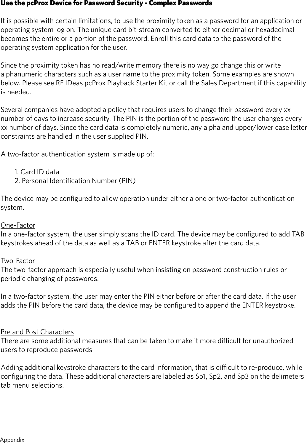 Use the pcProx Device for Password Security - Complex PasswordsIt is possible with certain limitations, to use the proximity token as a password for an application oroperating system log on. The unique card bit-stream converted to either decimal or hexadecimalbecomes the entire or a portion of the password. Enroll this card data to the password of theoperating system application for the user.Since the proximity token has no read/write memory there is no way go change this or write alphanumeric characters such as a user name to the proximity token. Some examples are shown below. Please see RF IDeas pcProx Playback Starter Kit or call the Sales Department if this capability is needed.Several companies have adopted a policy that requires users to change their password every xxnumber of days to increase security. The PIN is the portion of the password the user changes everyxx number of days. Since the card data is completely numeric, any alpha and upper/lower case letterconstraints are handled in the user supplied PIN.A two-factor authentication system is made up of:1. Card ID data2. Personal Identification Number (PIN)The device may be configured to allow operation under either a one or two-factor authenticationsystem.One-FactorIn a one-factor system, the user simply scans the ID card. The device may be configured to add TABkeystrokes ahead of the data as well as a TAB or ENTER keystroke after the card data.Two-FactorThe two-factor approach is especially useful when insisting on password construction rules or periodic changing of passwords.In a two-factor system, the user may enter the PIN either before or after the card data. If the useradds the PIN before the card data, the device may be configured to append the ENTER keystroke.Pre and Post CharactersThere are some additional measures that can be taken to make it more difficult for unauthorized users to reproduce passwords. Adding additional keystroke characters to the card information, that is difficult to re-produce, while configuring the data. These additional characters are labeled as Sp1, Sp2, and Sp3 on the delimeters tab menu selections.   68  Appendix