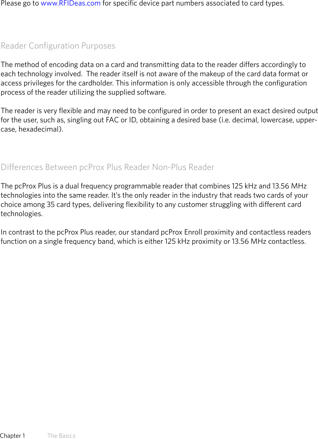 8  Chapter 1   The BasicsManufacturer/Vendor Card CompatibilityPlease go to www.RFIDeas.com for specific device part numbers associated to card types.Reader Configuration PurposesThe method of encoding data on a card and transmitting data to the reader differs accordingly to each technology involved.  The reader itself is not aware of the makeup of the card data format or access privileges for the cardholder. This information is only accessible through the configuration process of the reader utilizing the supplied software.The reader is very flexible and may need to be configured in order to present an exact desired output for the user, such as, singling out FAC or ID, obtaining a desired base (i.e. decimal, lowercase, upper-case, hexadecimal).Differences Between pcProx Plus Reader Non-Plus ReaderThe pcProx Plus is a dual frequency programmable reader that combines 125 kHz and 13.56 MHz technologies into the same reader. It’s the only reader in the industry that reads two cards of your choice among 35 card types, delivering flexibility to any customer struggling with different card technologies. In contrast to the pcProx Plus reader, our standard pcProx Enroll proximity and contactless readers function on a single frequency band, which is either 125 kHz proximity or 13.56 MHz contactless. 