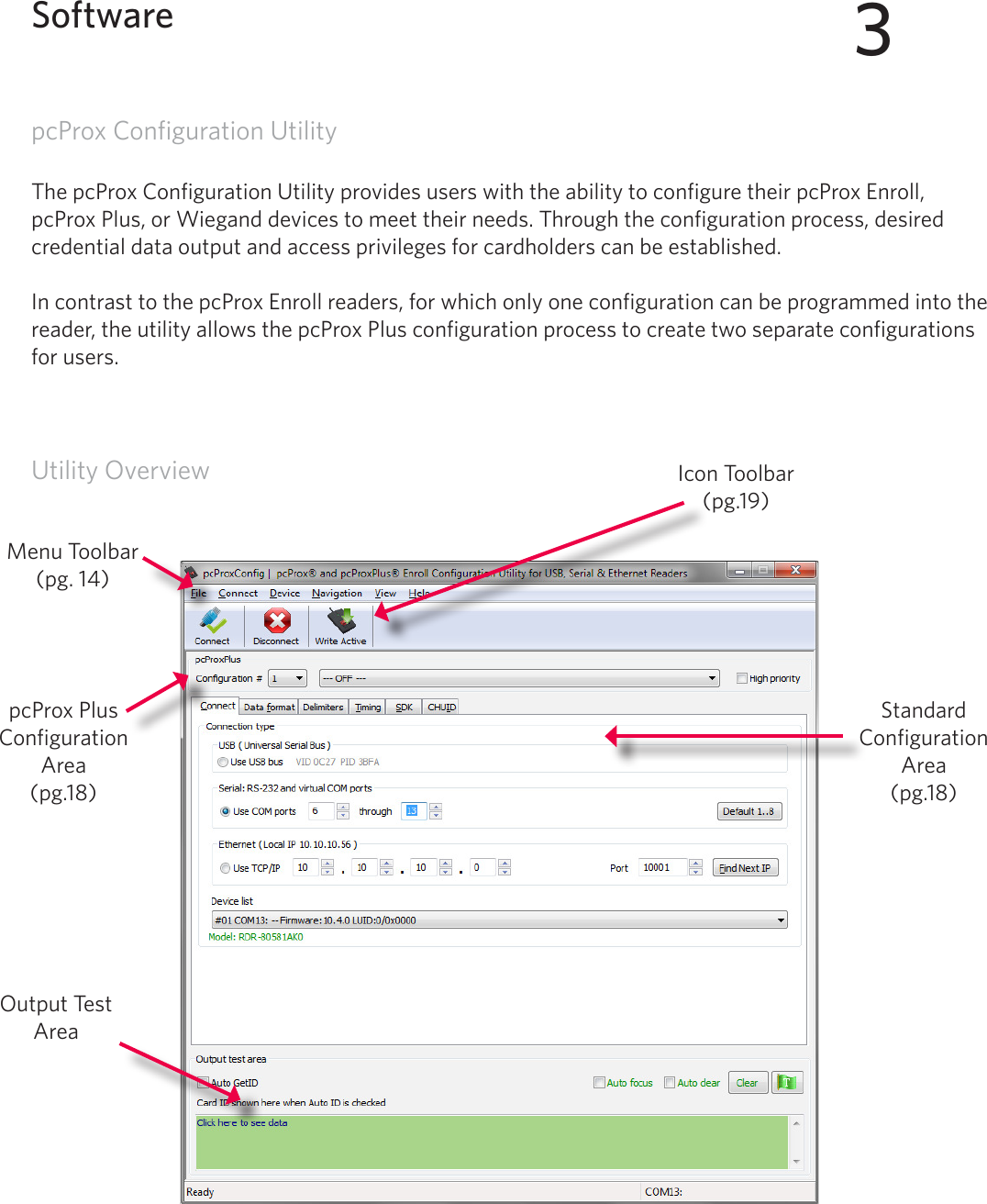 13pcProx Configuration UtilityThe pcProx Configuration Utility provides users with the ability to configure their pcProx Enroll, pcProx Plus, or Wiegand devices to meet their needs. Through the configuration process, desired credential data output and access privileges for cardholders can be established. In contrast to the pcProx Enroll readers, for which only one configuration can be programmed into the reader, the utility allows the pcProx Plus configuration process to create two separate configurations for users. Utility Overview3SoftwareOutput Test AreaIcon Toolbar (pg.19)Menu Toolbar(pg. 14)pcProx Plus Configuration Area(pg.18)Standard Configuration Area (pg.18)