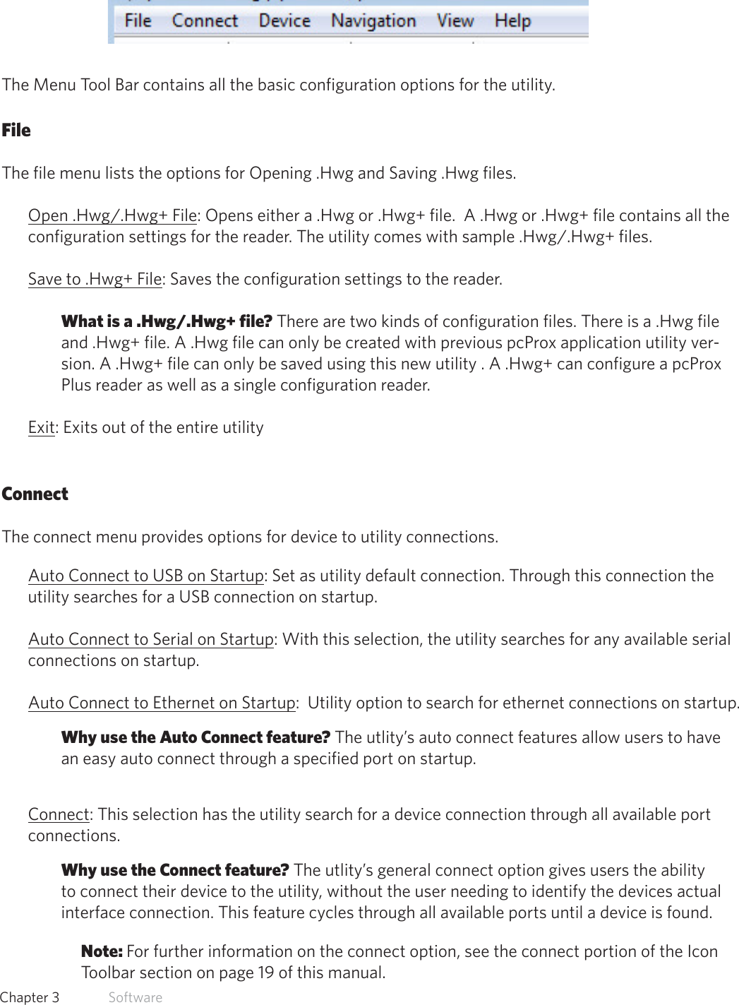 14  Chapter 3   SoftwareMenu Tool BarThe Menu Tool Bar contains all the basic configuration options for the utility.  FileThe file menu lists the options for Opening .Hwg and Saving .Hwg files. Open .Hwg/.Hwg+ File: Opens either a .Hwg or .Hwg+ file.  A .Hwg or .Hwg+ file contains all the configuration settings for the reader. The utility comes with sample .Hwg/.Hwg+ files.Save to .Hwg+ File: Saves the configuration settings to the reader. What is a .Hwg/.Hwg+ file? There are two kinds of configuration files. There is a .Hwg file and .Hwg+ file. A .Hwg file can only be created with previous pcProx application utility ver-sion. A .Hwg+ file can only be saved using this new utility . A .Hwg+ can configure a pcProx Plus reader as well as a single configuration reader.Exit: Exits out of the entire utilityConnectThe connect menu provides options for device to utility connections.Auto Connect to USB on Startup: Set as utility default connection. Through this connection the utility searches for a USB connection on startup.Auto Connect to Serial on Startup: With this selection, the utility searches for any available serial connections on startup.Auto Connect to Ethernet on Startup:  Utility option to search for ethernet connections on startup.Why use the Auto Connect feature? The utlity’s auto connect features allow users to have an easy auto connect through a specified port on startup.Connect: This selection has the utility search for a device connection through all available port connections.Why use the Connect feature? The utlity’s general connect option gives users the ability to connect their device to the utility, without the user needing to identify the devices actual interface connection. This feature cycles through all available ports until a device is found.Note: For further information on the connect option, see the connect portion of the Icon Toolbar section on page 19 of this manual.