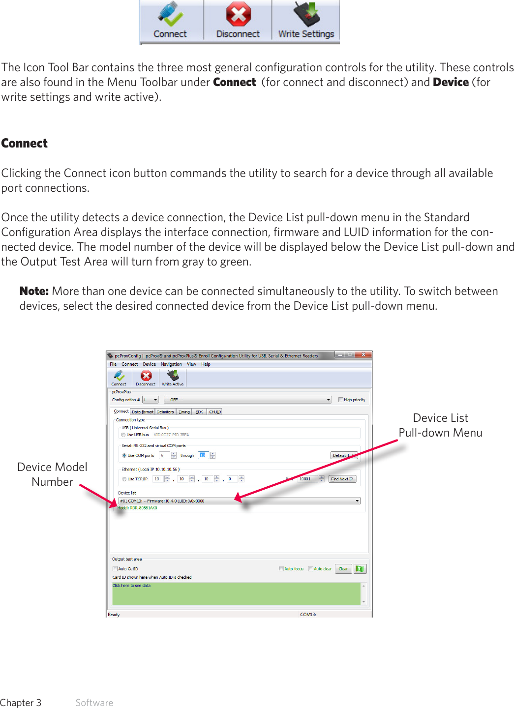 19  Chapter 3   SoftwareIcon Tool BarThe Icon Tool Bar contains the three most general configuration controls for the utility. These controls are also found in the Menu Toolbar under Connect  (for connect and disconnect) and Device (for write settings and write active). ConnectClicking the Connect icon button commands the utility to search for a device through all available port connections. Once the utility detects a device connection, the Device List pull-down menu in the Standard Configuration Area displays the interface connection, firmware and LUID information for the con-nected device. The model number of the device will be displayed below the Device List pull-down and the Output Test Area will turn from gray to green.Note: More than one device can be connected simultaneously to the utility. To switch between devices, select the desired connected device from the Device List pull-down menu. Device List Pull-down MenuDevice Model Number