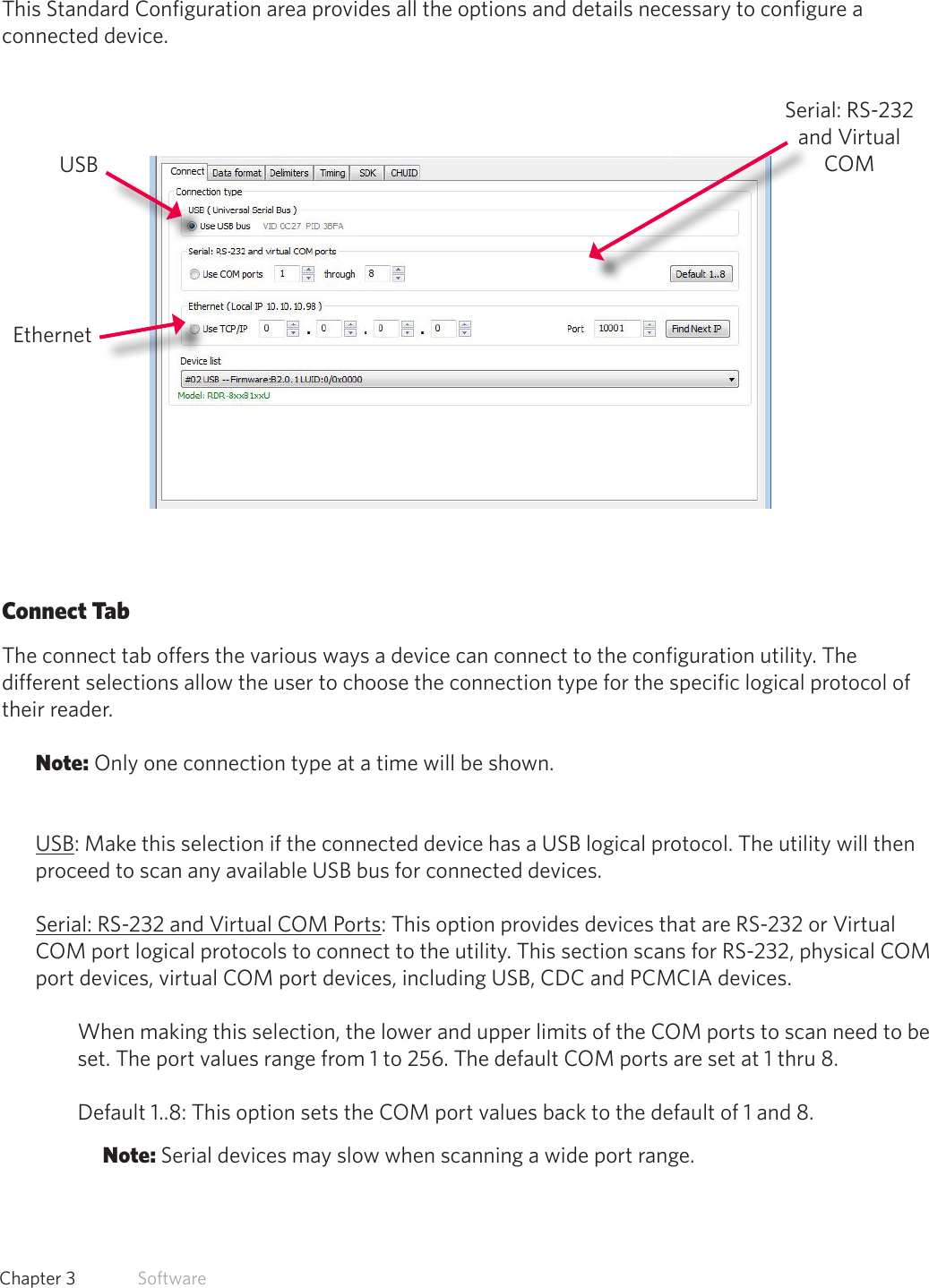 23  Chapter 3   SoftwareStandard ConfigurationThis Standard Configuration area provides all the options and details necessary to configure a connected device. Connect TabThe connect tab offers the various ways a device can connect to the configuration utility. The different selections allow the user to choose the connection type for the specific logical protocol of their reader.Note: Only one connection type at a time will be shown.USB: Make this selection if the connected device has a USB logical protocol. The utility will then proceed to scan any available USB bus for connected devices.Serial: RS-232 and Virtual COM Ports: This option provides devices that are RS-232 or Virtual COM port logical protocols to connect to the utility. This section scans for RS-232, physical COM port devices, virtual COM port devices, including USB, CDC and PCMCIA devices.When making this selection, the lower and upper limits of the COM ports to scan need to be set. The port values range from 1 to 256. The default COM ports are set at 1 thru 8. Default 1..8: This option sets the COM port values back to the default of 1 and 8. Note: Serial devices may slow when scanning a wide port range.USBEthernetSerial: RS-232 and Virtual COM