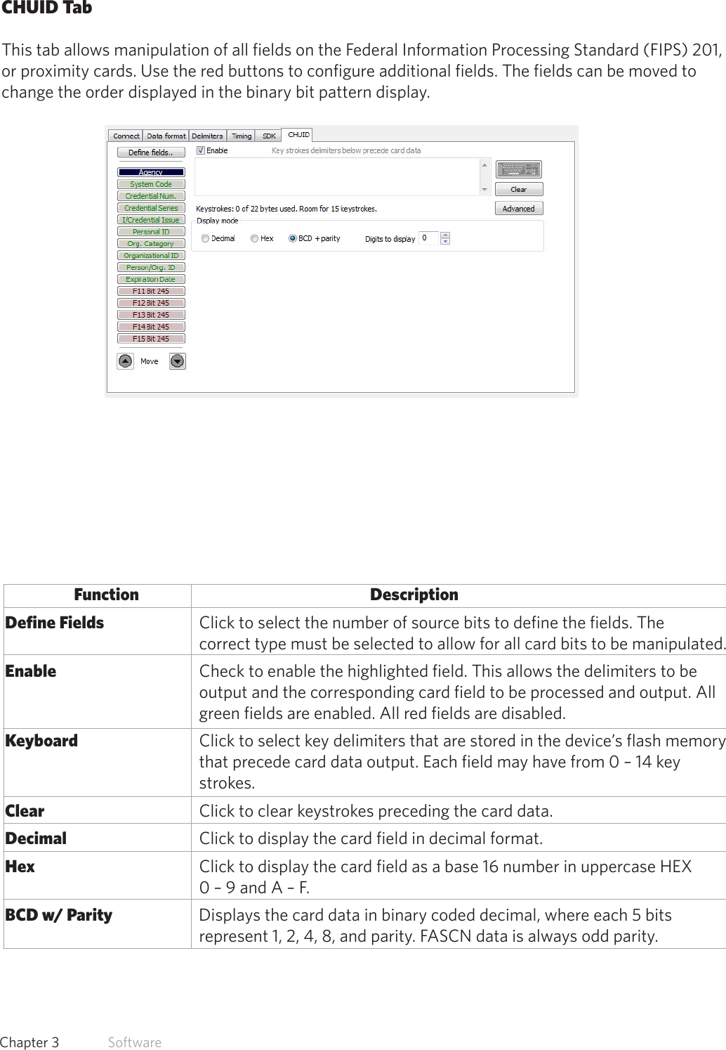 35  Chapter 3   SoftwareCHUID TabThis tab allows manipulation of all fields on the Federal Information Processing Standard (FIPS) 201,or proximity cards. Use the red buttons to configure additional fields. The fields can be moved to change the order displayed in the binary bit pattern display.Function      Description Define Fields             Click to select the number of source bits to define the fields. The                           correct type must be selected to allow for all card bits to be manipulated. Enable               Check to enable the highlighted field. This allows the delimiters to be                  output and the corresponding card field to be processed and output. All                  green fields are enabled. All red fields are disabled. Keyboard                   Click to select key delimiters that are stored in the device’s flash memory                  that precede card data output. Each field may have from 0 – 14 key                  strokes.  Clear                Click to clear keystrokes preceding the card data. Decimal               Click to display the card field in decimal format. Hex                 Click to display the card field as a base 16 number in uppercase HEX                 0 – 9 and A – F. BCD w/ Parity              Displays the card data in binary coded decimal, where each 5 bits                 represent 1, 2, 4, 8, and parity. FASCN data is always odd parity.