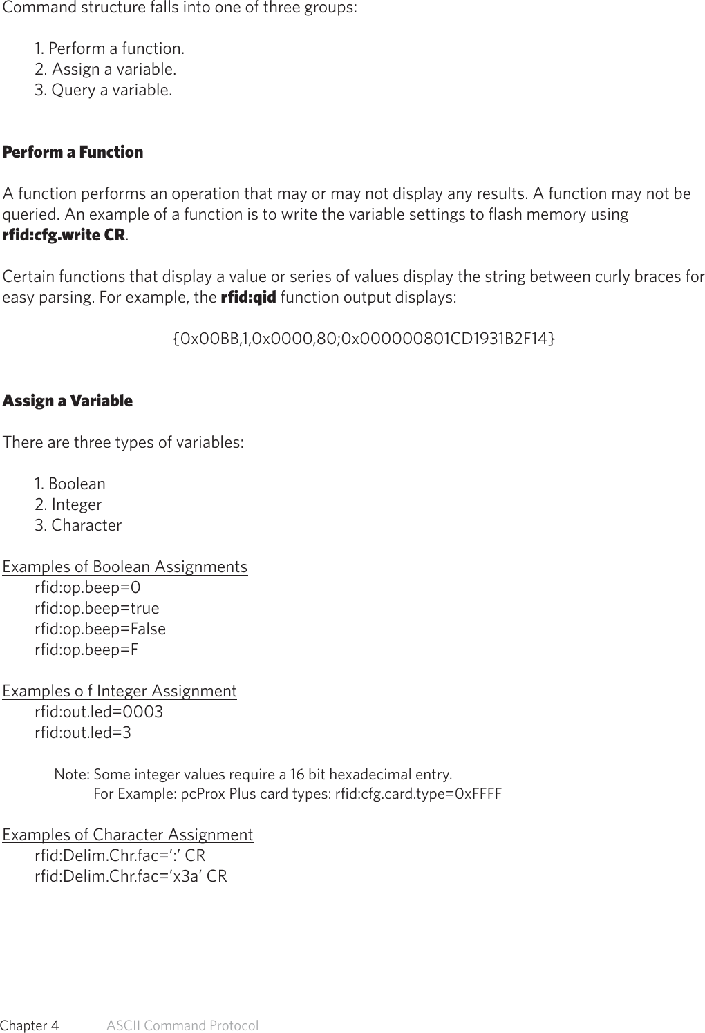 Command structure falls into one of three groups:1. Perform a function.2. Assign a variable.3. Query a variable.Perform a FunctionA function performs an operation that may or may not display any results. A function may not bequeried. An example of a function is to write the variable settings to flash memory usingrfid:cfg.write CR.Certain functions that display a value or series of values display the string between curly braces foreasy parsing. For example, the rfid:qid function output displays:{0x00BB,1,0x0000,80;0x000000801CD1931B2F14}Assign a VariableThere are three types of variables:1. Boolean2. Integer3. CharacterExamples of Boolean Assignmentsrfid:op.beep=0rfid:op.beep=truerfid:op.beep=Falserfid:op.beep=FExamples o f Integer Assignmentrfid:out.led=0003rfid:out.led=3 Note: Some integer values require a 16 bit hexadecimal entry.              For Example: pcProx Plus card types: rfid:cfg.card.type=0xFFFFExamples of Character Assignmentrfid:Delim.Chr.fac=’:’ CRrfid:Delim.Chr.fac=’x3a’ CR48  Chapter 4   ASCII Command Protocol