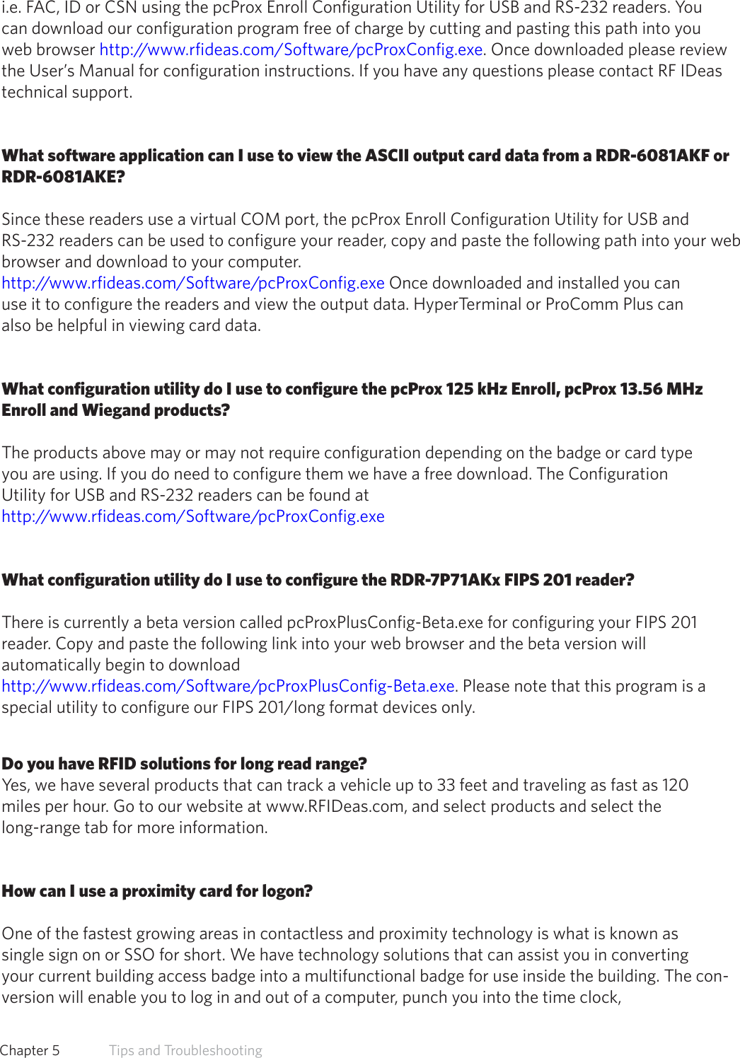 i.e. FAC, ID or CSN using the pcProx Enroll Configuration Utility for USB and RS-232 readers. You can download our configuration program free of charge by cutting and pasting this path into you web browser http://www.rfideas.com/Software/pcProxConfig.exe. Once downloaded please review the User’s Manual for configuration instructions. If you have any questions please contact RF IDeas   technical support.What software application can I use to view the ASCII output card data from a RDR-6081AKF orRDR-6081AKE?Since these readers use a virtual COM port, the pcProx Enroll Configuration Utility for USB and        RS-232 readers can be used to configure your reader, copy and paste the following path into your web browser and download to your computer.http://www.rfideas.com/Software/pcProxConfig.exe Once downloaded and installed you canuse it to configure the readers and view the output data. HyperTerminal or ProComm Plus canalso be helpful in viewing card data.What configuration utility do I use to configure the pcProx 125 kHz Enroll, pcProx 13.56 MHz Enroll and Wiegand products?The products above may or may not require configuration depending on the badge or card typeyou are using. If you do need to configure them we have a free download. The ConfigurationUtility for USB and RS-232 readers can be found at http://www.rfideas.com/Software/pcProxConfig.exeWhat configuration utility do I use to configure the RDR-7P71AKx FIPS 201 reader?There is currently a beta version called pcProxPlusConfig-Beta.exe for configuring your FIPS 201reader. Copy and paste the following link into your web browser and the beta version willautomatically begin to download http://www.rfideas.com/Software/pcProxPlusConfig-Beta.exe. Please note that this program is a special utility to configure our FIPS 201/long format devices only.Do you have RFID solutions for long read range?Yes, we have several products that can track a vehicle up to 33 feet and traveling as fast as 120miles per hour. Go to our website at www.RFIDeas.com, and select products and select thelong-range tab for more information.How can I use a proximity card for logon?One of the fastest growing areas in contactless and proximity technology is what is known assingle sign on or SSO for short. We have technology solutions that can assist you in convertingyour current building access badge into a multifunctional badge for use inside the building. The con-version will enable you to log in and out of a computer, punch you into the time clock,61  Chapter 5   Tips and Troubleshooting