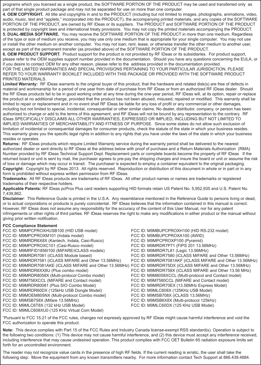 `programs which you licensed as a single product, the SOFTWARE PORTION OF THE PRODUCT may be used and transferred only  as part of that single product package and may not be separated for use on more than one computer.4. OEM COPYRIGHT.  All title and copyrights in and to the PRODUCT (including but not limited to images, photographs, animations, video, audio, music, text and “applets,” incorporated into the PRODUCT), the accompanying printed materials, and any copies of the SOFTWARE PORTION OF THE PRODUCT, are owned by RF IDeas or its suppliers.  The PRODUCT and SOFTWARE PORTION OF THE PRODUCT is protected by copyright laws and international treaty provisions.  You may not copy the printed materials accompanying the PRODUCT.5. DUAL-MEDIA SOFTWARE.  You may receive the SOFTWARE PORTION OF THE PRODUCT in more than one medium. Regardless of the type or size of medium you receive, you may use only one medium that is appropriate for your single computer.  You may not use or install the other medium on another computer.  You may not loan, rent, lease, or otherwise transfer the other medium to another user, except as part of the permanent transfer (as provided above) of the SOFTWARE PORTION OF THE PRODUCT. 6. OEM PRODUCT SUPPORT.  Product support for the product is not provided by RF IDeas or its subsidiaries.  For product support, please refer to the OEM supplies support number provided in the documentation.  Should you have any questions concerning the EULA, or if you desire to contact OEM for any other reason, please refer to the  address provided in the documentation provided.FOR THE LIMITED WARRANTIES AND SPECIAL PROVISIONS PERTAINING TO YOUR PARTICULAR JURISDICTION, PLEASE REFER TO YOUR WARRANTY BOOKLET INCLUDED WITH THIS PACKAGE OR PROVIDED WITH THE SOFTWARE PRODUCT PRINTED MATERIALS. Limited Warranty:  RF IDeas warrants to the original buyer of this product, that the hardware and related disk(s) are free of defects in material and workmanship for a period of one year from date of purchase from RF IDeas or from an authorized RF IDeas dealer.  Should the RF IDeas products fail to be in good working order at any time during the one-year period, RF IDeas will, at its option, repair or replace the product at no additional charge, provided that the product has not been abused, misused, repaired or modied.  This warranty shall be limited to repair or replacement and in no event shall RF IDeas be liable for any loss of prot or any commercial or other damages, including but not limited to special, incidental, consequential or other similar claims. No dealer, distributor, company, or person has been authorized to change or add to the terms of this agreement, and RF IDeas will not be bound by any representation to the contrary.  RF IDeas SPECIFICALLY DISCLAIMS ALL OTHER WARRANTIES, EXPRESSED OR IMPLIED, INCLUDING BUT NOT LIMITED TO IMPLIED WARRANTIES OF MERCHANTABILITY AND FITNESS OF PURPOSE.  Since some states do not allow such exclusion of limitation of incidental or consequential damages for consumer products, check the statute of the state in which your business resides.  This warranty gives you the specic legal rights in addition to any rights that you have under the laws of the state in which your business resides or operates. Returns:  RF IDeas products which require Limited Warranty service during the warranty period shall be delivered to the nearest authorized dealer or sent directly to RF IDeas at the address below with proof of purchase and a Return Materials Authorization  (RMA) Number provided by RF IDeas Technical Support Dept. Replacement parts or complete boards become the property of RF IDeas   If the returned board or unit is sent by mail, the purchaser agrees to pre-pay the shipping charges and insure the board or unit or assume the risk of loss or damage which may occur in transit.  The purchaser is expected to employ a container equivalent to the original packaging. Copyright:  Copyright by RF IDeas 2013.  All rights reserved.  Reproduction or distribution of this document in whole or in part or in any form is prohibited without express written permission from RF IDeas.Trademarks:  All RF IDeas products are trademarks of RF IDeas.  All other product names or names are trademarks or registered trademarks of their respective holders.Applicable Patents: RF IDeas pcProx Plus card readers supporting HID formats retain US Patent No. 5,952,935 and U.S. Patent No. 7,439,862.Disclaimer:  This Reference Guide is printed in the U.S.A.  Any resemblance mentioned in the Reference Guide to persons living or dead, or to actual corporations or products is purely coincidental.  RF IDeas believes that the information contained in this manual is correct. However, RF IDeas does not assume any responsibility for the accuracy of the content of this User Manual, nor for any patent infringements or other rights of third parties. RF IDeas reserves the right to make any modications in either product or the manual without giving prior written notication. FCC Compliance StatementFCC ID: M9MPCPROXHUSB100 (HID USB model)                            FCC ID: M9MBUPCPROXH100 (HID RS-232 model)FCC ID: M9MPCPROXM101 (Indala model)                                        FCC ID: M9MBUPCPROXA100 (AWID) FCC ID: M9MRDR6X8X (Kantech, Indala, Casi-Rusco)                      FCC ID: M9MPCPROXP100 (Pyramid)FCC ID: M9MPCPROXC101 (Casi-Rusco model)                              FCC ID: M9MRDR7P71 (FIPS 201 13.56MHz)FCC ID: M9MRFID1856I100 (MIFARE/iCLASS models)                     FCC ID: M9MRDR7L81 (Legic 13.56MHz)FCC ID: M9MRDR7081 (iCLASS Module based)                              FCC ID: M9MRDR7580 (iCLASS MIFARE and Other 13.56MHz)FCC ID: M9MRDR7581 (iCLASS MIFARE and Other 13.56MHz)      FCC ID: M9MRDR7081AKF (iCLASS MIFARE and Other 13.56MHz)FCC ID: M9MRDR7081AKE (iCLASS MIFARE and Other 13.56MHz)  FCC ID: M9MRDR75DX (iCLASS MIFARE and Other 13.56MHz)FCC ID: M9MRDR8XX8U (Plus combo model)      FCC ID: M9MRDR758X (iCLASS MIFARE and Other 13.56 MHz)FCC ID: M9MRDR8058X (Multi-protocol Combo model)    FCC ID: M9M8058XCCL (Multi-protocol and Contact model)FCC ID: M9M758XCCL (MIFARE and Contact model)    FCC ID: M9M7580CCL (MIFARE and Contact model)FCC ID: M9MRDR80081 (Plus SIO Combo Model)    FCC ID: M9MRDR70EX (13.56MHz Express Model)FCC ID: M9MRDR60DX (125kHz USB Dongle Model)     FCC ID: M9MLC608X (125KHz USB Model)FCC ID: M9MOEM805NX (Multi-protocol Combo model)     FCC ID: M9MSB708X (iCLASS 13.56MHz)FCC ID: M9MSB758X (Mifare 13.56MHz)       FCC ID: M9MSB6X8X (Multi-protocol 125kHz) FCC ID: M9MLC6T8X (132 kHz USB Model)      FCC ID: M9MLC60DX (125 KHz USB Model)FCC ID: M9MLC608XU0 (125 KHz Virtual Com Model)“Pursuant to FCC 15.21 of the FCC rules, changes not expressly approved by RF IDeas might cause harmful interference and void the FCC authorization to operate this product.Note:  This device complies with Part 15 of the FCC Rules and Industry Canada license-exempt RSS standard(s). Operation is subject to the following two conditions: (1) This device may not cause harmful interference, and (2) this device must accept any interference received, including interference that may cause undesired operation. This product complies with FCC OET Bulletin 65 radiation exposure limits set forth for an uncontrolled environment.The reader may not recognize value cards in the presence of high RF elds. If the current reading is erratic, the user shall take the following step:  Move the equipment from any known transmitters nearby.  For more information contact Tech Support at 866.439.4884.65