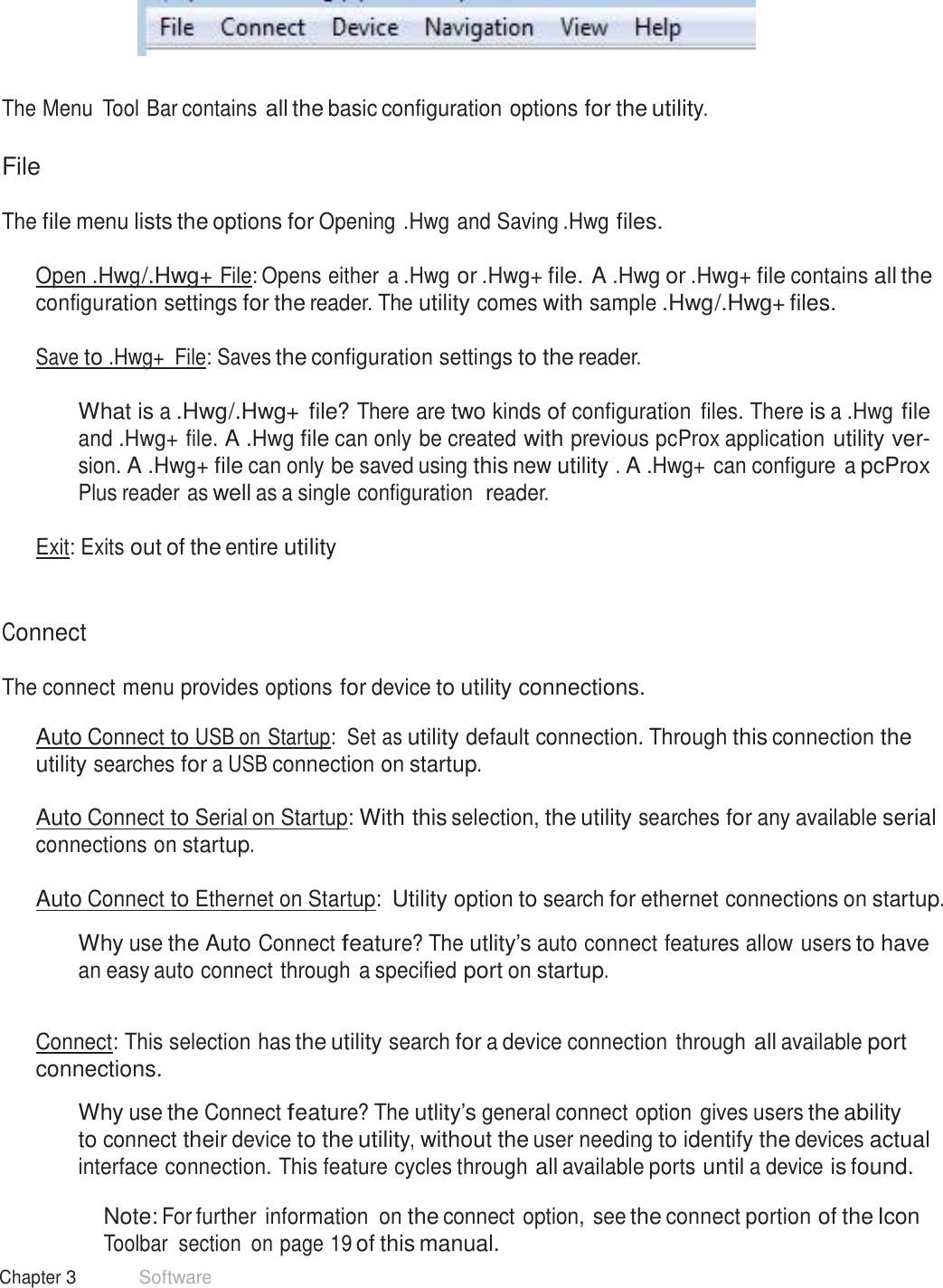 14 Chapter 3 Software  Menu Tool Bar      The Menu  Tool Bar contains all the basic configuration options for the utility.   File  The file menu lists the options for Opening .Hwg and Saving .Hwg files.   Open .Hwg /.Hwg+ File: Opens either a .Hwg or .Hwg+ file. A .Hwg or .Hwg+ file contains all the configuration settings for the reader. The utility comes with sample .Hwg/.Hwg+ files.  Save to .Hwg+  File: Saves the configuration settings to the reader.   What is a .Hwg/.Hwg+ file? There are two kinds of configuration  files. There is a .Hwg file and .Hwg+ file. A .Hwg file can only be created with previous pcProx application utility ver- sion. A .Hwg+ file can only be saved using this new utility . A .Hwg+ can configure a pcProx Plus reader as well as a single configuration  reader.  Exit: Exits out of the entire utility    Connect  The connect menu provides options for device to utility connections.  Auto Connect to USB on Startup:  Set as utility default connection. Through this connection the utility searches for a USB connection on startup.  Auto Connect to Serial on Startup: With this selection, the utility searches for any available serial connections on startup.  Auto Connect to Ethernet on Startup: Utility option to search for ethernet connections on startup.  Why use the Auto Connect feature? The utlity’s auto connect features allow users to have an easy auto connect through a specified port on startup.   Connect: This selection has the utility search for a device connection through all available port connections.  Why use the Connect feature? The utlity’s general connect option gives users the ability to connect their device to the utility, without the user needing to identify the devices actual interface connection. This feature cycles through all available ports until a device is found.  Note: For further information  on the connect option, see the connect portion of the Icon Toolbar  section  on page 19 of this manual. 