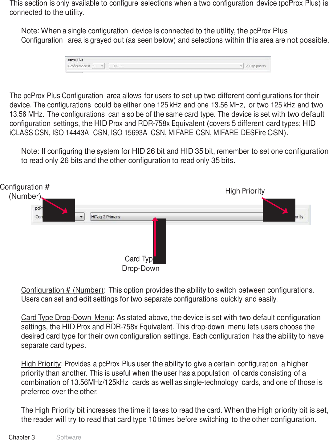 22 Chapter 3 Software  pcProx Plus Configuration   This section is only available to configure selections when a two configuration  device (pcProx Plus) is connected to the utility.  Note: When a single configuration  device is connected to the utility, the pcProx Plus Configuration  area is grayed out (as seen below) and selections within this area are not possible.       The pcProx Plus Configuration  area allows for users to set-up two different configurations for their device. The configurations  could be either one 125 kHz and one 13.56 MHz, or two 125 kHz and two 13.56 MHz. The configurations  can also be of the same card type. The device is set with two default configuration settings, the HID Prox and RDR-758x Equivalent (covers 5 different card types; HID iCLASS CSN, ISO 14443A  CSN, ISO 15693A  CSN, MIFARE CSN, MIFARE DESFire CSN).  Note: If configuring the system for HID 26 bit and HID 35 bit, remember to set one configuration to read only 26 bits and the other configuration to read only 35 bits.    Configuration # (Number)  High Priority         Card Type Drop-Down   Configuration # (Number): This option provides the ability to switch between configurations. Users can set and edit settings for two separate configurations quickly and easily.  Card Type Drop-Down  Menu: As stated above, the device is set with two default configuration settings, the HID Prox and RDR-758x Equivalent. This drop-down  menu lets users choose the desired card type for their own configuration settings. Each configuration  has the ability to have separate card types.  High Priority: Provides a pcProx Plus user the ability to give a certain configuration  a higher priority than another. This is useful when the user has a population of cards consisting of a combination of 13.56MHz/125kHz  cards as well as single-technology  cards, and one of those is preferred over the other.  The High Priority bit increases the time it takes to read the card. When the High priority bit is set, the reader will try to read that card type 10 times before switching to the other configuration. 