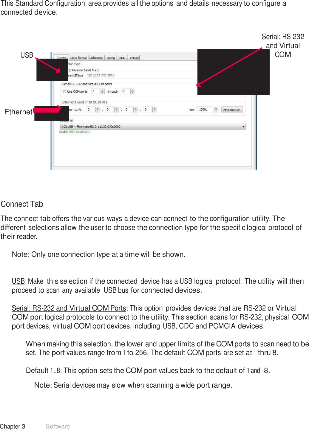 23 Chapter 3 Software  Standard Configuration  This Standard Configuration  area provides all the options and details necessary to configure a connected device.      USB Serial: RS-232 and Virtual COM         Ethernet              Connect Tab  The connect tab offers the various ways a device can connect to the configuration utility. The different selections allow the user to choose the connection type for the specific logical protocol of their reader.  Note: Only one connection type at a time will be shown.    USB: Make this selection if the connected  device has a USB logical protocol. The utility will then proceed to scan any available  USB bus for connected devices.  Serial: RS-232 and Virtual COM Ports: This option provides devices that are RS-232 or Virtual COM port logical protocols to connect to the utility. This section scans for RS-232, physical COM port devices, virtual COM port devices, including USB, CDC and PCMCIA devices.  When making this selection, the lower and upper limits of the COM ports to scan need to be set. The port values range from 1 to 256. The default COM ports are set at 1 thru 8.  Default 1..8: This option sets the COM port values back to the default of 1 and  8.  Note: Serial devices may slow when scanning a wide port range. 