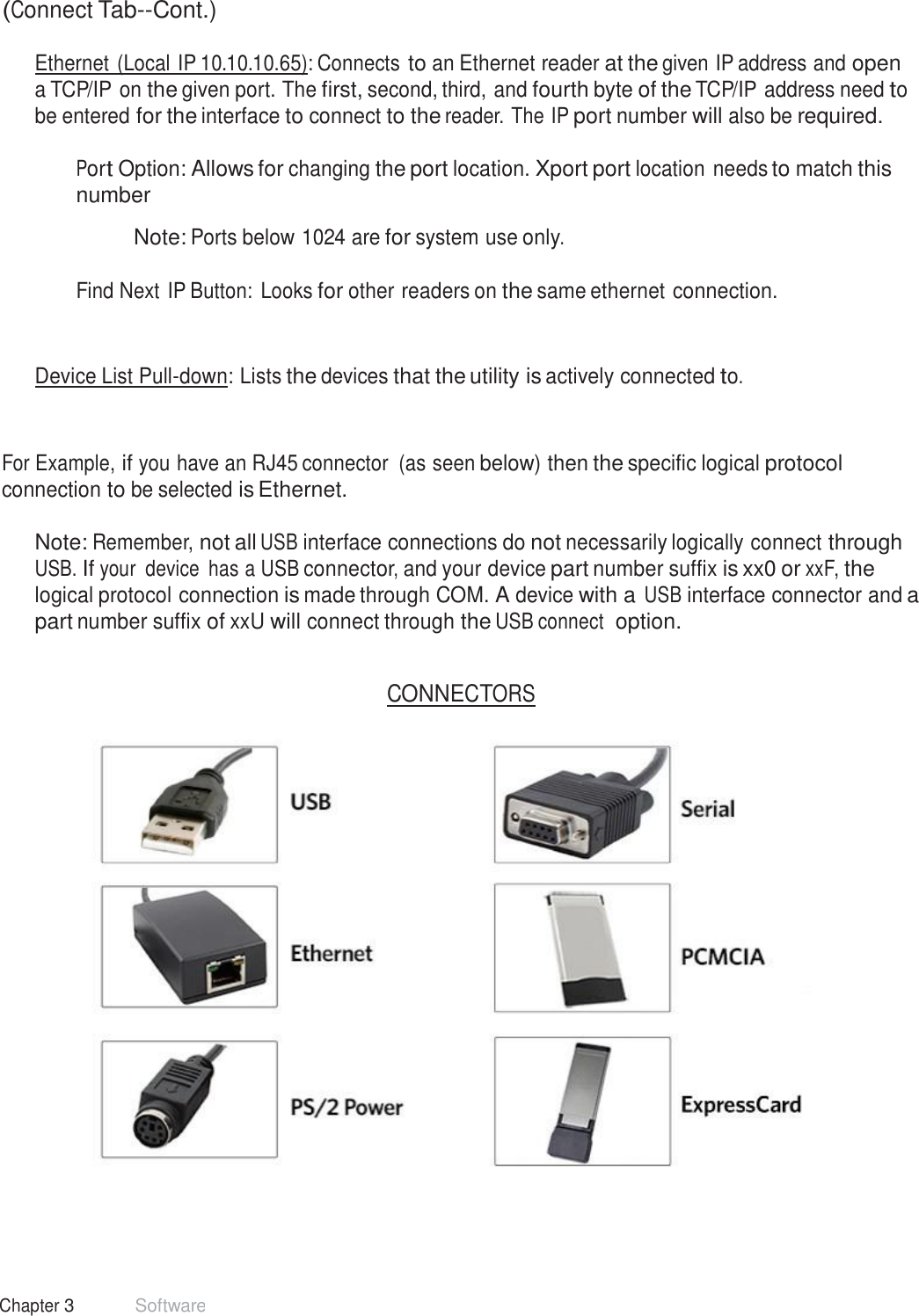 24 Chapter 3 Software  (Connect Tab--Cont.)  Ethernet (Local IP 10.10.10.65): Connects to an Ethernet reader at the given IP address and open a TCP/IP on the given port. The first, second, third, and fourth byte of the TCP/IP address need to be entered for the interface to connect to the reader. The IP port number will also be required.  Port Option: Allows for changing the port location. Xport port location needs to match this number  Note: Ports below 1024 are for system use only.   Find Next IP Button: Looks for other readers on the same ethernet connection. Device List Pull-down: Lists the devices that the utility is actively connected to. For Example, if you have an RJ45 connector  (as seen below) then the specific logical protocol connection to be selected is Ethernet.  Note: Remember, not all USB interface connections do not necessarily logically connect through USB. If your  device  has a USB connector, and your device part number suffix is xx0 or xxF, the logical protocol connection is made through COM. A device with a USB interface connector and a part number suffix of xxU will connect through the USB connect  option.   CONNECTORS   